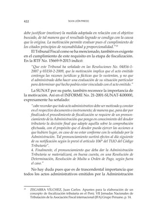 Silvia León Pinedo422
debe justificar (motivar) la medida adoptada en relación con el objetivo
buscado, de tal manera que el resultado logrado se condiga con la causa
que lo origina. La motivación permite evaluar pues el cumplimiento de
los citados principios de razonabilidad y proporcionalidad.”19
El Tribunal Fiscal como se ha mencionado, también es exigente
en el cumplimiento de este requisito en la etapa de fiscalización.
En la RTF No. 15669-9-2013 indicó:
“Que este Tribunal ha señalado en las Resoluciones No. 04856-1-
2007 y 03150-2-2009, que la motivación implica que el acto emitido
contenga las razones jurídicas y fácticas que lo sustentan, y no que
el administrado deba hacer una evaluación de su situación particular
para determinar qué hecho podría estar vinculado con el acto emitido.”
La SUNAT por su parte, también reconoce la importancia de
la motivación. Así en el INFORME No. 21-2001-SUNAT-K00000,
expresamente ha señalado:
“cabe recordar que todo acto administrativo debe ser motivado y constar
en el respectivo documento o instrumento; de manera que, para dar por
finalizado el procedimiento de fiscalización se requiere de un pronun-
ciamiento de la Administración que ponga en conocimiento del deudor
tributario la decisión final que adopte aquélla sobre la comprobación
efectuada, con el propósito que el deudor pueda ejercer las acciones a
que hubiere lugar, en caso de no estar conforme con lo señalado por la
Administración. Tal pronunciamiento surtirá efectos al día siguiente
de su notificación según lo prevé el artículo 106° del TUO del Código
Tributario”.
4. Finalmente, el pronunciamiento que deba dar la Administración
Tributaria se materializará, en buena cuenta, en una Resolución de
Determinación, Resolución de Multa u Orden de Pago, según fuera
el caso.”
No hay duda pues que es de trascendental importancia que
todos los actos administrativos emitidos por la Administración
19
	 ZEGARRA VÍLCHEZ, Juan Carlos. Apuntes para la elaboración de un
concepto de fiscalización tributaria en el Perú. VII Jornadas Nacionales de
Tributación de la Asociación Fiscal internacional (IFA) Grupo Peruano. p. 14.
 
