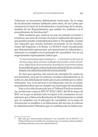 Motivación de los actos administrativos 423
Tributaria se encuentren debidamente motivados. En la etapa
de fiscalización estamos hablando entre otros, de las Cartas que
comunican el inicio de la fiscalización o la prórroga de la misma,
también de los Requerimientos que emiten los auditores en el
procedimiento de fiscalización20
.
Debe resaltarse que, motivar un acto no consiste en incluir o
enumerar una serie de razones sin mayor explicación del reparo o
que pueden resultar contradictorios entre sí. Por ejemplo, veamos
una situación que resulta bastante recurrente en las fiscaliza-
ciones del Impuesto a la Renta. La SUNAT viene considerando
que determinadas operaciones son operaciones no fehacientes y
asimismo no cumplen con el principio de causalidad. Así, en un
requerimiento expresamente indicó que:
“La documentación proporcionada por (…) consistente en facturas de
servicios, pagos de los servicios realizados al proveedor, correos electró-
nicos, diapositivas de presentaciones de productos no permiten evaluar
la necesidad del gasto, evaluar la efectiva realización de los servicios ni
tampoco son suficiente prueba del servicio prestado.”
Es claro que aquí hay una mezcla de conceptos los cuales no
son sinónimos, muy por el contrario, resultan contradictorios (y al
serlos no está debidamente motivado el acto emitido por la Admi-
nistración). Así, si un servicio es no fehaciente, esto es, no existe,
no podríamos decir que no cumple con el principio de causalidad.
Esto ya ha sido reconocido por el Tribunal Fiscal en numero-
sas resoluciones como la RTF N° 8732-1-2013, del 28 de mayo de
2013, en la que se declaró nulo el reparo a las comisiones al con-
siderarse que si bien en la Resolución de Determinación se señaló
que no cumplían con el principio de causalidad, en la etapa de
reclamación se modificó a no fehaciencia del servicio al sostener
la Administración Tributaria que el contribuyente no había acre-
20
	 Más allá que efectivamente podamos o no coincidir con la SUNAT y el
Tribunal Fiscal en el sentido de considerar que, en nuestro sistema jurídico,
los Requerimientos son actos administrativos.
 