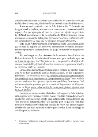 Silvia León Pinedo424
ditado su realización. Al existir contradicción en la motivación, en
realidad ésta no existe, deviniendo en nulo el acto administrativo.
Suele ocurrir también que la Administración Tributaria no
tenga claro los hechos y enumere varias razones como motivo del
reparo. Así por ejemplo, al querer reparar un ajuste de precios,
la SUNAT consideró en la Resolución de Determinación como
motivo determinante del reparo ¨por deducciones a la renta imponible
con comprobantes de pago que no cumplen los requisitos de ley¨.
Esto es, la Administración Tributaria acepta la existencia del
gasto pero lo repara por motivos meramente formales, supues-
tamente porque el comprobante de pago no reunía los requisitos
de ley.
Sin embargo, en los Anexos de la misma Resolución de
Determinación, la Administración sostiene, por un lado, que no
se trata de ajustes. Así ¨las facturas (…) no permiten identificar de
manera indubitable y fehaciente que los mismos correspondan a ajustes
de precios de materias primas¨.
Líneas más adelante, considera que sí se trata de ajustes pero
que no se han cumplido con las formalidades, en los siguientes
términos: “las facturas de ajuste no cumplen con los requisitos mínimos
contemplados en el reglamento de Comprobantes de Pago”(en la medida
que no contiene la descripción o tipo de bien vendido) y finalmente “del
mismo modo cabe precisar que de acuerdo al Reglamento de Compro-
bantes de Pago, no se deben emitir facturas para efectuar ajustes sino
Notas de Débito”.
Como podemos apreciar, al efectuar este reparo la Administra-
ción expone diversos motivos los cuales resultan contradictorios21
;
en dichas explicaciones existe una indiscutible contradicción en
“los motivos determinantes” del reparo por lo que en realidad
no existe motivación y debe ser declarado nulo. No puede seguir
existiendo un acto administrativo que a todas luces infringe el
debido procedimiento.
21
	 O incluso válidamente se puede sostener que la motivación es oscura, vaga
e imprecisa.
 
