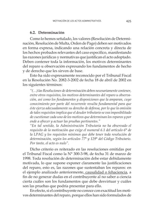 Motivación de los actos administrativos 425
6.2. 	Determinación
Como lo hemos señalado, los valores (Resolución de Determi-
nación, Resolución de Multa, Orden de Pago) deben ser motivados
en forma expresa, indicando una relación concreta y directa de
los hechos probados relevantes del caso específico, manifestando
las razones jurídicas y normativas que justifican el acto adoptado.
Deben contener toda la información, los motivos determinantes
del reparo u observación expresando los fundamentos de hecho
y de derecho que les sirven de base.
Esto ha sido expresamente reconocido por el Tribunal Fiscal
en la Resolución No. 2082-3-2002 de fecha 18 de abril de 2002 en
los siguientes términos:
“(…) las Resoluciones de determinación deben necesariamente contener,
entre otros requisitos, los motivos determinantes del reparo u observa-
ción, así como los fundamentos y disposiciones que la amparan, cuyo
conocimiento por parte del recurrente resulta fundamental para que
éste ejerza adecuadamente su derecho de defensa, por lo que la omisión
de tales requisitos implica que el deudor tributario se vea imposibilitado
de cuestionar cada uno de los motivos que determinan los reparos y por
ende a ofrecer y actuar las pruebas pertinentes.”
“En tal sentido, la Administración Tributaria no ha observado el
requisito de la motivación que exige el numeral 6.1 del artículo 6° de
la LPAG y los requisitos mínimos que debe tener toda resolución de
determinación, según los artículos 77° y 129° del Código Tributario.
Por tanto, el acto es nulo”.
Dicho criterio es reiterado en las resoluciones emitidas por
el Tribunal Fiscal como la N° 300-3-98, de fecha 31 de marzo de
1998. Toda resolución de determinación debe estar debidamente
motivada, lo que supone exponer claramente las justificaciones
del reparo, esto es, las razones que sustentaban los reparos: en
el ejemplo analizado anteriormente, causalidad o fehaciencia, a
fin de no generar dudas en el contribuyente al no saber a ciencia
cierta cuáles son los fundamentos que debe desvirtuar y cuáles
son las pruebas que podría presentar para ello.
En efecto, si el contribuyente no conoce con exactitud los moti-
vos determinantes del reparo, porque ellos han sido formulados de
 