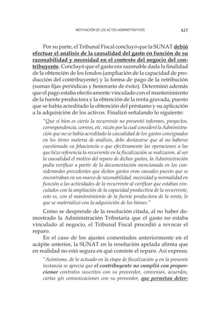 Motivación de los actos administrativos 427
Por su parte, el Tribunal Fiscal concluyó que la SUNAT debió
efectuar el análisis de la causalidad del gasto en función de su
razonabilidad y necesidad en el contexto del negocio del con-
tribuyente. Concluyó que el gasto era razonable dada la finalidad
de la obtención de los fondos (ampliación de la capacidad de pro-
ducción del contribuyente) y la forma de pago de la retribución
(sumas fijas periódicas y honorario de éxito). Determinó además
que el pago estaba efectivamente vinculado con el mantenimiento
de la fuente productora y la obtención de la renta gravada, puesto
que se había acreditado la obtención del préstamo y su aplicación
a la adquisición de los activos. Finalizó señalando lo siguiente:
“Que si bien es cierto la recurrente no presentó informes, proyectos,
correspondencia, correos, etc. razón por la cual consideró la Administra-
ción que no se había acreditado la causalidad de los gastos consignados
en los ítems materia de análisis, debe destacarse que al no haberse
cuestionado su fehaciencia o que efectivamente las operaciones a las
que hizo referencia la recurrente en la fiscalización se realizaron, al ser
la causalidad el motivo del reparo de dichos gastos, la Administración
podía verificar a partir de la documentación mencionada en los con-
siderandos precedentes que dichos gastos eran causales puesto que se
encontraban en un marco de razonabilidad, necesidad y normalidad en
función a las actividades de la recurrente al verificar que estaban vin-
culados con la ampliación de la capacidad productiva de la recurrente,
esto es, con el mantenimiento de la fuente productora de la renta, lo
que se materializó con la adquisición de los bienes.”
Como se desprende de la resolución citada, al no haber de-
mostrado la Administración Tributaria que el gasto no estaba
vinculado al negocio, el Tribunal Fiscal procedió a revocar el
reparo.
En el caso de los ajustes comentados anteriormente en el
acápite anterior, la SUNAT en la resolución apelada afirma que
en realidad no está segura en qué consiste el reparo. Así expresa:
“Asimismo, de lo actuado en la etapa de fiscalización y en la presente
instancia se aprecia que el contribuyente no cumplió con propor-
cionar contratos suscritos con su proveedor, convenios, acuerdos,
cartas y/o comunicaciones con su proveedor, que permitan deter-
 