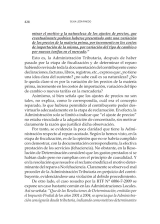 Silvia León Pinedo428
minar el motivo y la naturaleza de los ajustes de precios, que
eventualmente podrían haberse presentado ante una variación
de los precios de la materia prima, por incremento en los costos
de importación de la misma, por variación del tipo de cambio o
por nuevas tarifas en el mercado.”
Esto es, la Administración Tributaria, después de haber
pasado por la etapa de fiscalización y de determinar el reparo
habiendo revisado toda la documentación del contribuyente como
declaraciones, facturas, libros, registros, etc., expresa que: ¿no tiene
una idea clara del sustento? ¿no sabe cuál es su naturaleza? ¿No
le queda claro si es por la variación de los precios de la materia
prima, incremento en los costos de importación, variación del tipo
de cambio o nuevas tarifas en la mercadería?
Asimismo, si bien señala que los ajustes de precios no son
tales, no explica, como le correspondía, cuál era el concepto
reparado, lo que hubiera permitido al contribuyente poder des-
virtuarlo adecuadamente en la etapa de reclamación. En efecto, la
Administración solo se limitó a indicar que “el ajuste de precios”
no estaba vinculado a la adquisición de concentrado, sin motivar
claramente la razón que justificó dicha observación.
Por tanto, se evidencia la poca claridad que tiene la Admi-
nistración respecto al reparo acotado. Según lo hemos visto, en la
etapa de fiscalización, es de la opinión que no se habría cumplido
con demostrar, con la documentación correspondiente, la efectiva
prestación de los servicios (fehaciencia). No obstante, en la Reso-
lución de Determinación consideró que los gastos prestados sí se
habían dado pero no cumplían con el principio de causalidad. Y
en la resolución que resuelve el reclamo modifica el motivo deter-
minante del reparo a No fehaciencia. Claramente se observa el mal
proceder de la Administración Tributaria en perjuicio del contri-
buyente, evidenciándose una violación al debido procedimiento.
De otro lado, el caso resuelto por la RTF N° 6886-7-2009 se
expone un caso bastante común en las Administraciones Locales.
Así se señala: “Que de las Resoluciones de Determinación, emitidas por
el Impuesto Predial de los años 2001 a 2004, se aprecia que la Administra-
ción consigna la deuda tributaria, indicando como motivos determinantes
 