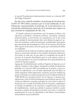Motivación de los actos administrativos 431
la Ley del Procedimiento Administrativo General, y el artículo 103°
del Código Tributario”
En otro caso, referido también a la prórroga de fiscalización,
la RTF N° 939-3-2010, concluyó que la Carta notificada al con-
tribuyente comunicándole la prórroga de la fiscalización sí se
encontraba debidamente motivada en la medida que explicó en
qué consistía la complejidad de ella. Así:
- El elevado volumen de operaciones, pues la quejosa se dedica a las
siguientes actividades: enseñanza primaria, secundaria, academia
preuniversitaria, y nivel técnico en computación, por lo que existe
gran cantidad de documentación tales como boletas de pago por ser-
vicios de enseñanza, recibos de honorarios contabilizados como gastos
que representan aproximadamente el 61% de los ingresos del ejercicio
2007, gastos de personal y diversos gastos que necesariamente deben
ser verificados.
- La ubicación de los locales de enseñanza, dado que los locales de ense-
ñanza se encuentran ubicados en las ciudades de Huacho y Barranca,
tres locales en cada uno, los que deben ser verificados de acuerdo al
ejercicio de la función fiscalizadora para lo cual requiere visitas en
sus áreas operativas, así como la verificación de los procedimientos de
control de ingresos y gastos.
Agrega que la Administración verificó el Registro de Ingresos y en el
informe remitido el Libro Mayor verificando el detalle de honorarios
abonados en el ejercicio 2007 presentados por la quejosa, el gran vo-
lumen de información a ser revisada adjuntando, para tal efecto en
medio magnético; dicha información, asimismo, que para verificar los
gastos sustentados con recibos por honorarios por el importe total de S/
2 008 785,00, que constituye el 61% de sus ingresos, se tomaron ma-
nifestaciones a más de 450 contribuyentes que emitieron más de 2,750
recibos por diferentes conceptos y períodos, lo cual se llevó a cabo en el
tiempo que no se acudió al domicilio fiscal de la quejosa, empleándose
un tiempo considerable en las citaciones a comparecencia y las tomas
de manifestaciones, siendo que además la quejosa mantiene cuentas
bancarias a nombre del presidente y tesorero, por lo que se solicitó la
programación de cruces de información a este último, encontrándose
aún pendiente este procedimiento.
 