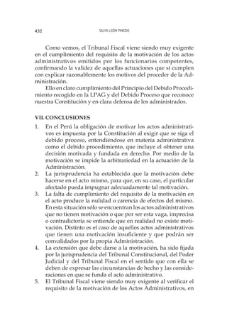 Silvia León Pinedo432
Como vemos, el Tribunal Fiscal viene siendo muy exigente
en el cumplimiento del requisito de la motivación de los actos
administrativos emitidos por los funcionarios competentes,
confirmando la validez de aquellas actuaciones que sí cumplen
con explicar razonablemente los motivos del proceder de la Ad-
ministración.
Ello en claro cumplimiento del Principio del Debido Procedi-
miento recogido en la LPAG y del Debido Proceso que reconoce
nuestra Constitución y en clara defensa de los administrados.
Vii.	CONCLUSIONES
1.	 En el Perú la obligación de motivar los actos administrati-
vos es impuesta por la Constitución al exigir que se siga el
debido proceso, entendiéndose en materia administrativa
como el debido procedimiento, que incluye el obtener una
decisión motivada y fundada en derecho. Por medio de la
motivación se impide la arbitrariedad en la actuación de la
Administración.
2.	 La jurisprudencia ha establecido que la motivación debe
hacerse en el acto mismo, para que, en su caso, el particular
afectado pueda impugnar adecuadamente tal motivación.
3.	 La falta de cumplimiento del requisito de la motivación en
el acto produce la nulidad o carencia de efectos del mismo.
En esta situación sólo se encuentran los actos administrativos
que no tienen motivación o que por ser esta vaga, imprecisa
o contradictoria se entiende que en realidad no existe moti-
vación. Distinto es el caso de aquellos actos administrativos
que tienen una motivación insuficiente y que podrán ser
convalidados por la propia Administración.
4.	 La extensión que debe darse a la motivación, ha sido fijada
por la jurisprudencia del Tribunal Constitucional, del Poder
Judicial y del Tribunal Fiscal en el sentido que con ella se
deben de expresar las circunstancias de hecho y las conside-
raciones en que se funda el acto administrativo.
5.	 El Tribunal Fiscal viene siendo muy exigente al verificar el
requisito de la motivación de los Actos Administrativos, en
 