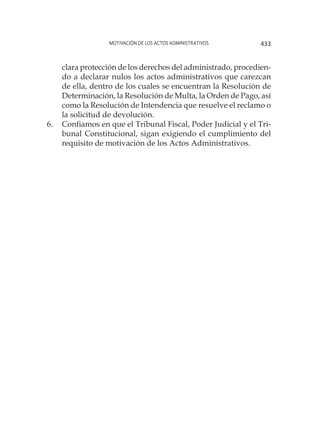 Motivación de los actos administrativos 433
clara protección de los derechos del administrado, procedien-
do a declarar nulos los actos administrativos que carezcan
de ella, dentro de los cuales se encuentran la Resolución de
Determinación, la Resolución de Multa, la Orden de Pago, así
como la Resolución de Intendencia que resuelve el reclamo o
la solicitud de devolución.
6.	 Confiamos en que el Tribunal Fiscal, Poder Judicial y el Tri-
bunal Constitucional, sigan exigiendo el cumplimiento del
requisito de motivación de los Actos Administrativos.
 
