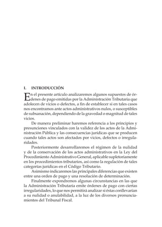 I.	INTRODUCCIÓN
En el presente artículo analizaremos algunos supuestos de ór-
denes de pago emitidas por la Administración Tributaria que
adolecen de vicios o defectos, a fin de establecer si en tales casos
nos encontramos ante actos administrativos nulos, o susceptibles
de subsanación, dependiendo de la gravedad o magnitud de tales
vicios.
De manera preliminar haremos referencia a los principios y
presunciones vinculados con la validez de los actos de la Admi-
nistración Pública y las consecuencias jurídicas que se producen
cuando tales actos son afectados por vicios, defectos o irregula-
ridades.
Posteriormente desarrollaremos el régimen de la nulidad
y de la conservación de los actos administrativos en la Ley del
Procedimiento Administrativo General, aplicable supletoriamente
en los procedimientos tributarios, así como la regulación de tales
categorías jurídicas en el Código Tributario.
Asimismo indicaremos las principales diferencias que existen
entre una orden de pago y una resolución de determinación.
Finalmente expondremos algunas circunstancias en las que
la Administración Tributaria emite órdenes de pago con ciertas
irregularidades, lo que nos permitirá analizar si éstas conllevarían
a su nulidad o anulabilidad, a la luz de los diversos pronuncia-
mientos del Tribunal Fiscal.
 