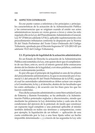 Sarita Barrera Vásquez438
II.	 ASPECTOS GENERALES
En ese punto vamos a referirnos a los principios y principa-
les características de la actuación de la Administración Pública
y las consecuencias que se originan cuando al emitir sus actos
administrativos incurre en vicios graves o leves y cómo ha sido
regulado ello en la Ley del Procedimiento Administrativo General,
Ley N° 27444 (en adelante LPAG), aplicable supletoriamente a los
procedimientos tributarios conforme lo dispuesto por la Norma
IX del Título Preliminar del Texto Único Ordenado del Código
Tributario, aprobado por el Decreto Supremo N° 133-2013-EF (en
adelante TUO del Código Tributario).
2.1. El principio de legalidad de la actuación administrativa
En un Estado de Derecho la actuación de la Administración
Pública está sometida a la Ley, esto quiere decir que el cumplimien-
to de sus fines, esto es, servir al interés general debe enmarcarse
dentro de los límites de la legalidad, o en otras palabras, conforme
con el ordenamiento jurídico.
Es por ello que el principio de legalidad es uno de los pilares
del procedimiento administrativo, lo que es reconocido por el nu-
meral 1.1 del artículo IV del Título Preliminar de la LPAG, según
el cual las autoridades administrativas deben actuar con respeto
a la Constitución, la ley y al derecho, dentro de las facultades que
les estén atribuidas y de acuerdo con los fines para los que les
fueron conferidas.
Para dicha actuación administrativa como bien señalan García
de Enterría y Ramón Fernández, se ha atribuido a la Adminis-
tración Pública potestades regladas y discrecionales, siendo que
mediante las primeras la Ley determina todas y cada una de las
condiciones del ejercicio de la potestad, de modo que construye
un supuesto legal completo y una potestad aplicable al mismo
también definida en todos sus términos y competencias, como
por ejemplo, la liquidación de un tributo — aplicación de una
cuota establecida por la Ley a una base fijada sobre un hecho
imponible determinado—; y a través de las segundas la Ley sólo
 