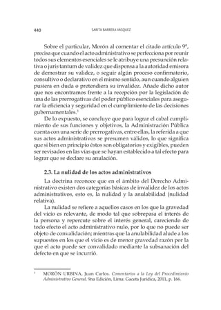Sarita Barrera Vásquez440
Sobre el particular, Morón al comentar el citado artículo 9°,
precisa que cuando el acto administrativo se perfecciona por reunir
todos sus elementos esenciales se le atribuye una presunción rela-
tiva o juris tantum de validez que dispensa a la autoridad emisora
de demostrar su validez, o seguir algún proceso confirmatorio,
consultivo o declarativo en el mismo sentido, aun cuando alguien
pusiera en duda o pretendiera su invalidez. Añade dicho autor
que nos encontramos frente a la recepción por la legislación de
una de las prerrogativas del poder público esenciales para asegu-
rar la eficiencia y seguridad en el cumplimiento de las decisiones
gubernamentales.3
De lo expuesto, se concluye que para lograr el cabal cumpli-
miento de sus funciones y objetivos, la Administración Pública
cuenta con una serie de prerrogativas, entre ellas, la referida a que
sus actos administrativos se presumen válidos, lo que significa
que si bien en principio éstos son obligatorios y exigibles, pueden
ser revisados en las vías que se hayan establecido a tal efecto para
lograr que se declare su anulación.
2.3. La nulidad de los actos administrativos
La doctrina reconoce que en el ámbito del Derecho Admi-
nistrativo existen dos categorías básicas de invalidez de los actos
administrativos, esto es, la nulidad y la anulabilidad (nulidad
relativa).
La nulidad se refiere a aquellos casos en los que la gravedad
del vicio es relevante, de modo tal que sobrepasa el interés de
la persona y repercute sobre el interés general, careciendo de
todo efecto el acto administrativo nulo, por lo que no puede ser
objeto de convalidación; mientras que la anulabilidad alude a los
supuestos en los que el vicio es de menor gravedad razón por la
que el acto puede ser convalidado mediante la subsanación del
defecto en que se incurrió.
3
		MORÓN URBINA, Juan Carlos. Comentarios a la Ley del Procedimiento
Administrativo General. 9na Edición, Lima: Gaceta Jurídica, 2011, p. 166.
 