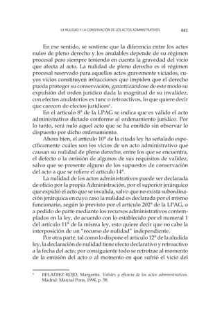 La nulidad y la conservación de los actos administrativos 441
En ese sentido, se sostiene que la diferencia entre los actos
nulos de pleno derecho y los anulables depende de su régimen
procesal pero siempre teniendo en cuenta la gravedad del vicio
que afecta al acto. La nulidad de pleno derecho es el régimen
procesal reservado para aquellos actos gravemente viciados, cu-
yos vicios constituyen infracciones que impiden que el derecho
pueda proteger su conservación, garantizándose de este modo su
expulsión del orden jurídico dada la magnitud de su invalidez,
con efectos anulatorios ex tunc o retroactivos, lo que quiere decir
que carecen de efectos jurídicos4
.
En el artículo 8° de la LPAG se indica que es válido el acto
administrativo dictado conforme al ordenamiento jurídico. Por
lo tanto, será nulo aquel acto que se ha emitido sin observar lo
dispuesto por dicho ordenamiento.
Ahora bien, el artículo 10° de la citada ley ha señalado espe-
cíficamente cuáles son los vicios de un acto administrativo que
causan su nulidad de pleno derecho, entre los que se encuentra,
el defecto o la omisión de algunos de sus requisitos de validez,
salvo que se presente alguno de los supuestos de conservación
del acto a que se refiere el artículo 14°.
La nulidad de los actos administrativos puede ser declarada
de oficio por la propia Administración, por el superior jerárquico
que expidió el acto que se invalida, salvo que no exista subordina-
ción jerárquica en cuyo caso la nulidad es declarada por el mismo
funcionario, según lo previsto por el artículo 202° de la LPAG, o
a pedido de parte mediante los recursos administrativos contem-
plados en la ley, de acuerdo con lo establecido por el numeral 1
del artículo 11° de la misma ley, esto quiere decir que no cabe la
interposición de un “recurso de nulidad” independiente.
Por otra parte, tal como lo dispone el artículo 12° de la aludida
ley, la declaración de nulidad tiene efecto declarativo y retroactivo
a la fecha del acto; por consiguiente todo se retrotrae al momento
de la emisión del acto o al momento en que sufrió el vicio del
4
		BELADIEZ ROJO, Margarita. Validez y eficacia de los actos administrativos.
Madrid: Marcial Pons, 1994, p. 58.
 