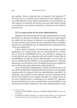 Sarita Barrera Vásquez442
que adolece. Esto es reiterado por el numeral 2 del artículo 17°
de dicha ley en el sentido que la declaratoria de nulidad de un
acto administrativo tiene eficacia anticipada, en otras palabras, no
sólo supone la extinción del mismo sino que surte efectos desde
su nacimiento, con carácter declarativo y efectos ex tunc (efectos
retroactivos).
2.4. La conservación de los actos administrativos
Respecto a la conservación de los actos administrativos, García
de Enterría y Ramón Fernández manifiestan que la presunción
de validez de los mismos se traduce en un principio favorable a
su conservación, por lo tanto, los actos administrativos anulables
pueden ser convalidados por la Administración subsanando los
vicios que adolezcan5
.
Como afirma Guzmán, el tratamiento que otorga nuestra
legislación a la conservación del acto administrativo se subsu-
me en el de la anulabilidad de los actos jurídicos, aunque con
la salvedad de que las categorías del acto jurídico (entre ellas la
anulabilidad) se aplican al acto administrativo con el matiz de
que la Administración Pública carece propiamente de voluntad,
puesto que sus decisiones son el resultado de procesos cognitivos
que se denominan procedimientos administrativos6
.
En la misma línea interpretativa, Danós manifiesta que en la
Ley del Procedimiento Administrativo General no se ha recogido
expresamente la categoría del acto administrativo anulable, sin
embargo, esta omisión es sólo aparente, pues lo sustancial de la
misma está implícita en las reglas referidas a la conservación de
los actos administrativos contenidas en el artículo 14°, agregan-
do que tratándose de vicios considerados no trascendentes o no
relevantes por dicho dispositivo los entes administrativos están
5
		GARCÍA DE ENTERRÍA, Eduardo y RAMÓN FERNÁNDEZ, Tomás. Ob.
cit. p. 699.
6
		GUZMÁN NAPURÍ, Christian. La Administración Pública y el Procedimiento
Administrativo General. 1ra Edición, Lima: Ara Editores, 2004, p. 202.
 