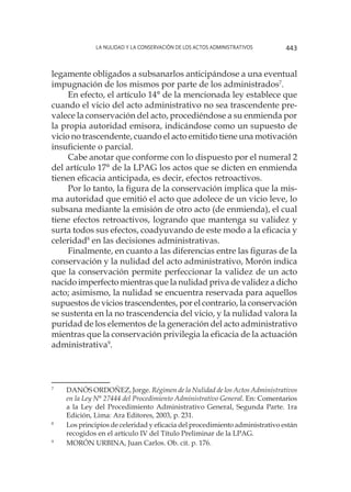 La nulidad y la conservación de los actos administrativos 443
legamente obligados a subsanarlos anticipándose a una eventual
impugnación de los mismos por parte de los administrados7
.
En efecto, el artículo 14° de la mencionada ley establece que
cuando el vicio del acto administrativo no sea trascendente pre-
valece la conservación del acto, procediéndose a su enmienda por
la propia autoridad emisora, indicándose como un supuesto de
vicio no trascendente, cuando el acto emitido tiene una motivación
insuficiente o parcial.
Cabe anotar que conforme con lo dispuesto por el numeral 2
del artículo 17° de la LPAG los actos que se dicten en enmienda
tienen eficacia anticipada, es decir, efectos retroactivos.
Por lo tanto, la figura de la conservación implica que la mis-
ma autoridad que emitió el acto que adolece de un vicio leve, lo
subsana mediante la emisión de otro acto (de enmienda), el cual
tiene efectos retroactivos, logrando que mantenga su validez y
surta todos sus efectos, coadyuvando de este modo a la eficacia y
celeridad8
en las decisiones administrativas.
Finalmente, en cuanto a las diferencias entre las figuras de la
conservación y la nulidad del acto administrativo, Morón indica
que la conservación permite perfeccionar la validez de un acto
nacido imperfecto mientras que la nulidad priva de validez a dicho
acto; asimismo, la nulidad se encuentra reservada para aquellos
supuestos de vicios trascendentes, por el contrario, la conservación
se sustenta en la no trascendencia del vicio, y la nulidad valora la
puridad de los elementos de la generación del acto administrativo
mientras que la conservación privilegia la eficacia de la actuación
administrativa9
.
7
		DANÓS ORDOÑEZ, Jorge. Régimen de la Nulidad de los Actos Administrativos
en la Ley N° 27444 del Procedimiento Administrativo General. En: Comentarios
a la Ley del Procedimiento Administrativo General, Segunda Parte. 1ra
Edición, Lima: Ara Editores, 2003, p. 231.
8
	 	Los principios de celeridad y eficacia del procedimiento administrativo están
recogidos en el artículo IV del Título Preliminar de la LPAG.
9
		MORÓN URBINA, Juan Carlos. Ob. cit. p. 176.
 