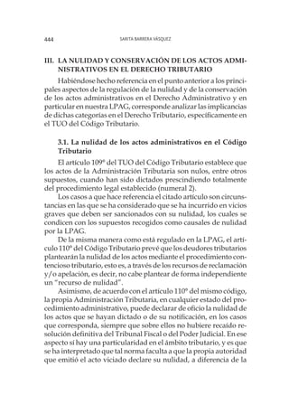 Sarita Barrera Vásquez444
III.	LA NULIDAD Y CONSERVACIÓN DE LOS ACTOS ADMI-
NISTRATIVOS EN EL DERECHO TRIBUTARIO
Habiéndose hecho referencia en el punto anterior a los princi-
pales aspectos de la regulación de la nulidad y de la conservación
de los actos administrativos en el Derecho Administrativo y en
particular en nuestra LPAG, corresponde analizar las implicancias
de dichas categorías en el Derecho Tributario, específicamente en
el TUO del Código Tributario.
3.1. La nulidad de los actos administrativos en el Código
Tributario
El artículo 109° del TUO del Código Tributario establece que
los actos de la Administración Tributaria son nulos, entre otros
supuestos, cuando han sido dictados prescindiendo totalmente
del procedimiento legal establecido (numeral 2).
Los casos a que hace referencia el citado artículo son circuns-
tancias en las que se ha considerado que se ha incurrido en vicios
graves que deben ser sancionados con su nulidad, los cuales se
condicen con los supuestos recogidos como causales de nulidad
por la LPAG.
De la misma manera como está regulado en la LPAG, el artí-
culo 110° del Código Tributario prevé que los deudores tributarios
plantearán la nulidad de los actos mediante el procedimiento con-
tencioso tributario, esto es, a través de los recursos de reclamación
y/o apelación, es decir, no cabe plantear de forma independiente
un “recurso de nulidad”.
Asimismo, de acuerdo con el artículo 110° del mismo código,
la propia Administración Tributaria, en cualquier estado del pro-
cedimiento administrativo, puede declarar de oficio la nulidad de
los actos que se hayan dictado o de su notificación, en los casos
que corresponda, siempre que sobre ellos no hubiere recaído re-
solución definitiva del Tribunal Fiscal o del Poder Judicial. En ese
aspecto sí hay una particularidad en el ámbito tributario, y es que
se ha interpretado que tal norma faculta a que la propia autoridad
que emitió el acto viciado declare su nulidad, a diferencia de la
 