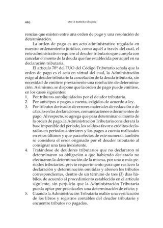 Sarita Barrera Vásquez446
rencias que existen entre una orden de pago y una resolución de
determinación.
La orden de pago es un acto administrativo regulado en
nuestro ordenamiento jurídico, como aquél a través del cual, el
ente administrativo requiere al deudor tributario que cumpla con
cancelar el monto de la deuda que fue establecida por aquél en su
declaración tributaria.
El artículo 78° del TUO del Código Tributario señala que la
orden de pago es el acto en virtud del cual, la Administración
exige al deudor tributario la cancelación de la deuda tributaria, sin
necesidad de emitirse previamente una resolución de determina-
ción. Asimismo, se dispone que la orden de pago puede emitirse,
en los casos siguientes:
1.	 Por tributos autoliquidados por el deudor tributario.
2.	 Por anticipos o pagos a cuenta, exigidos de acuerdo a ley.
3.	 Por tributos derivados de errores materiales de redacción o de
cálculo en las declaraciones, comunicaciones o documentos de
pago. Al respecto, se agrega que para determinar el monto de
la orden de pago, la Administración Tributaria considerará la
base imponible del período, los saldos a favor o créditos decla-
rados en períodos anteriores y los pagos a cuenta realizados
en estos últimos y que para efectos de este numeral, también
se considera el error originado por el deudor tributario al
consignar una tasa inexistente.
4.	 Tratándose de deudores tributarios que no declararon ni
determinaron su obligación o que habiendo declarado no
efectuaron la determinación de la misma, por uno o más pe-
ríodos tributarios, previo requerimiento para que realicen la
declaración y determinación omitidas y abonen los tributos
correspondientes, dentro de un término de tres (3) días há-
biles, de acuerdo al procedimiento establecido en el artículo
siguiente, sin perjuicio que la Administración Tributaria
pueda optar por practicarles una determinación de oficio; y
5.	 Cuando la Administración Tributaria realice una verificación
de los libros y registros contables del deudor tributario y
encuentre tributos no pagados.
 