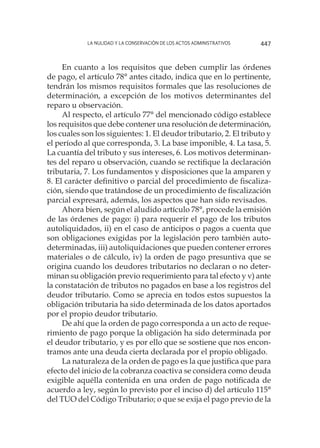 La nulidad y la conservación de los actos administrativos 447
En cuanto a los requisitos que deben cumplir las órdenes
de pago, el artículo 78° antes citado, indica que en lo pertinente,
tendrán los mismos requisitos formales que las resoluciones de
determinación, a excepción de los motivos determinantes del
reparo u observación.
Al respecto, el artículo 77° del mencionado código establece
los requisitos que debe contener una resolución de determinación,
los cuales son los siguientes: 1. El deudor tributario, 2. El tributo y
el período al que corresponda, 3. La base imponible, 4. La tasa, 5.
La cuantía del tributo y sus intereses, 6. Los motivos determinan-
tes del reparo u observación, cuando se rectifique la declaración
tributaria, 7. Los fundamentos y disposiciones que la amparen y
8. El carácter definitivo o parcial del procedimiento de fiscaliza-
ción, siendo que tratándose de un procedimiento de fiscalización
parcial expresará, además, los aspectos que han sido revisados.
Ahora bien, según el aludido artículo 78°, procede la emisión
de las órdenes de pago: i) para requerir el pago de los tributos
autoliquidados, ii) en el caso de anticipos o pagos a cuenta que
son obligaciones exigidas por la legislación pero también auto-
determinadas, iii) autoliquidaciones que pueden contener errores
materiales o de cálculo, iv) la orden de pago presuntiva que se
origina cuando los deudores tributarios no declaran o no deter-
minan su obligación previo requerimiento para tal efecto y v) ante
la constatación de tributos no pagados en base a los registros del
deudor tributario. Como se aprecia en todos estos supuestos la
obligación tributaria ha sido determinada de los datos aportados
por el propio deudor tributario.
De ahí que la orden de pago corresponda a un acto de reque-
rimiento de pago porque la obligación ha sido determinada por
el deudor tributario, y es por ello que se sostiene que nos encon-
tramos ante una deuda cierta declarada por el propio obligado.
La naturaleza de la orden de pago es la que justifica que para
efecto del inicio de la cobranza coactiva se considera como deuda
exigible aquélla contenida en una orden de pago notificada de
acuerdo a ley, según lo previsto por el inciso d) del artículo 115°
del TUO del Código Tributario; o que se exija el pago previo de la
 