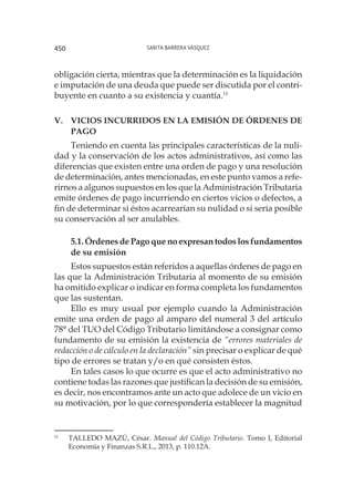 Sarita Barrera Vásquez450
obligación cierta, mientras que la determinación es la liquidación
e imputación de una deuda que puede ser discutida por el contri-
buyente en cuanto a su existencia y cuantía.11
V.	 VICIOS INCURRIDOS EN LA EMISIÓN DE ÓRDENES DE
PAGO
Teniendo en cuenta las principales características de la nuli-
dad y la conservación de los actos administrativos, así como las
diferencias que existen entre una orden de pago y una resolución
de determinación, antes mencionadas, en este punto vamos a refe-
rirnos a algunos supuestos en los que la Administración Tributaria
emite órdenes de pago incurriendo en ciertos vicios o defectos, a
fin de determinar si éstos acarrearían su nulidad o si sería posible
su conservación al ser anulables.
5.1. Órdenes de Pago que no expresan todos los fundamentos
de su emisión
Estos supuestos están referidos a aquellas órdenes de pago en
las que la Administración Tributaria al momento de su emisión
ha omitido explicar o indicar en forma completa los fundamentos
que las sustentan.
Ello es muy usual por ejemplo cuando la Administración
emite una orden de pago al amparo del numeral 3 del artículo
78° del TUO del Código Tributario limitándose a consignar como
fundamento de su emisión la existencia de “errores materiales de
redacción o de cálculo en la declaración” sin precisar o explicar de qué
tipo de errores se tratan y/o en qué consisten éstos.
En tales casos lo que ocurre es que el acto administrativo no
contiene todas las razones que justifican la decisión de su emisión,
es decir, nos encontramos ante un acto que adolece de un vicio en
su motivación, por lo que correspondería establecer la magnitud
11
	 TALLEDO MAZÚ, César. Manual del Código Tributario. Tomo I, Editorial
Economía y Finanzas S.R.L., 2013, p. 110.12A.
 