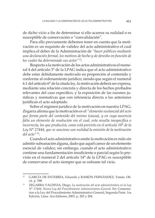 La nulidad y la conservación de los actos administrativos 451
de dicho vicio a fin de determinar si ello acarrea su nulidad o es
susceptible de conservación o “convalidación”.
Para ello previamente debemos tener en cuenta que la moti-
vación es un requisito de validez del acto administrativo el cual
implica el deber de la Administración de “hacer públicos mediante
una declaración formal, los motivos de hecho y de derecho en función de
los cuales ha determinado sus actos”12
.
Respecto a la motivación de los actos administrativos el nume-
ral 4 del artículo 3° de la LPAG indica que el acto administrativo
debe estar debidamente motivado en proporción al contenido y
conforme al ordenamiento jurídico; siendo que según el numeral
6.1 del artículo 6° de la citada ley, la motivación deberá ser expresa,
mediante una relación concreta y directa de los hechos probados
relevantes del caso específico, y la exposición de las razones ju-
rídicas y normativas que con referencia directa a los anteriores
justifican el acto adoptado.
Sobre el régimen jurídico de la motivación en nuestra LPAG,
Zegarra afirma que la motivación es el “elemento sustancial del acto
que forma parte del contenido del mismo (causa), y en cuya ausencia
falta un elemento de resolución sin el cual, esta resulta inespecífica o
incorrecta, los que producirá, como está previsto en el artículo 10° de la
Ley N° 27444, que se sancione con nulidad la omisión de la motivación
del acto”13
.
Cuando el acto administrativo omite la motivación es nulo sin
admitir subsanación alguna, dado que aquél carece de un elemento
esencial de validez; sin embargo, cuando el acto administrativo
contiene una fundamentación insuficiente o parcial según lo pre-
visto en el numeral 2 del artículo 14° de la LPAG es susceptible
de conservarse el acto siempre que se subsane tal vicio.
12
	 GARCÍA DE ENTERRÍA, Eduardo y RAMÓN FERNÁNDEZ, Tomás. Ob.
cit. p. 598.
13
	 ZEGARRA VALDIVIA, Diego. La motivación del acto administrativo en la Ley
N° 27444, Nueva Ley del Procedimiento Administrativo General. En: Comenta-
rios a la Ley del Procedimiento Administrativo General, Segunda Parte. 1ra
Edición, Lima: Ara Editores, 2003. p. 203 y 204.
 
