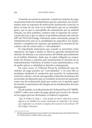 Sarita Barrera Vásquez452
Teniendo en cuenta lo expuesto, cuando las órdenes de pago
no precisan todos los fundamentos que las sustentan, nos encon-
tramos ante un supuesto de motivación insuficiente o parcial, es
decir se trata de un vicio en la motivación que no se considera
grave, por lo que es susceptible de subsanación por la entidad
emisora, en otras palabras, estamos ante el supuesto de conser-
vación del acto a que se refiere el penúltimo párrafo del artículo
109° del TUO del Código Tributario antes comentado, porque la
Administración está en la posibilidad de especificar los funda-
mentos o completar los aspectos que justifican la emisión de los
valores a fin de conservarlos o “convalidarlos”.
Es importante mencionar que cuando se presentan estos
supuestos, sin lugar a dudas se afecta la garantía elemental del
derecho de defensa y en consecuencia del debido procedimiento
en el ámbito tributario, dado que el sujeto obligado no conoce
todos los hechos o aspectos que fundamentan la decisión de la
Administración Tributaria al emitir el acto administrativo, a fin
de poder ejercer a cabalidad su derecho a impugnarlo.
En estos casos, el Tribunal Fiscal ha establecido que las
órdenes de pago pueden ser “convalidadas” y en caso ello se
produjera mediante la resolución que resuelve la reclamación
contra los valores, a fin de salvaguardar el derecho de defensa del
recurrente, ha dispuesto que se considere al recurso de apelación
como uno de reclamación dado que recién con la apelada aquél
ha tomado conocimiento del íntegro de los fundamentos del acto
impugnado.
En tal sentido, en la Resolución del Tribunal Fiscal N° 00058-
5-201414
, sobre una orden de pago girada por errores de cálculo
en los pagos previos efectuados, se indicó lo siguiente:
“Que la Orden de Pago (…) fue girada sin hacer referencia a anexo
alguno y sin detallar los errores materiales de redacción o de cálculo
que originaron su emisión al amparo del numeral 3 del artículo 78°
del Código Tributario.
14
	 Similar pronunciamiento se ha emitido en las Resoluciones del Tribunal Fiscal
N° 15615-8-2013 y 6598-3-2014, entre otras.
 