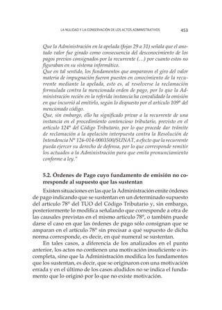 La nulidad y la conservación de los actos administrativos 453
Que la Administración en la apelada (fojas 29 a 31) señala que el ano-
tado valor fue girado como consecuencia del desconocimiento de los
pagos previos consignados por la recurrente (…) por cuanto estos no
figuraban en su sistema informático.
Que en tal sentido, los fundamentos que ampararon el giro del valor
materia de impugnación fueron puestos en conocimiento de la recu-
rrente mediante la apelada, esto es, al resolverse la reclamación
formulada contra la mencionada orden de pago, por lo que la Ad-
ministración recién en la referida instancia ha convalidado la omisión
en que incurrió al emitirlo, según lo dispuesto por el artículo 109° del
mencionado código.
Que, sin embargo, ello ha significado privar a la recurrente de una
instancia en el procedimiento contencioso tributario, previsto en el
artículo 124° del Código Tributario, por lo que procede dar trámite
de reclamación a la apelación interpuesta contra la Resolución de
Intendencia N° 126-014-0003500/SUNAT, a efecto que la recurrente
pueda ejercer su derecho de defensa, por lo que corresponde remitir
los actuados a la Administración para que emita pronunciamiento
conforme a ley.”
5.2. Órdenes de Pago cuyo fundamento de emisión no co-
rresponde al supuesto que las sustentan
Existen situaciones en las que la Administración emite órdenes
de pago indicando que se sustentan en un determinado supuesto
del artículo 78° del TUO del Código Tributario y, sin embargo,
posteriormente lo modifica señalando que corresponde a otra de
las causales previstas en el mismo artículo 78°, o también puede
darse el caso en que las órdenes de pago sólo consignan que se
amparan en el artículo 78° sin precisar a qué supuesto de dicha
norma corresponde, es decir, en qué numeral se sustentan.
En tales casos, a diferencia de los analizados en el punto
anterior, los actos no contienen una motivación insuficiente o in-
completa, sino que la Administración modifica los fundamentos
que los sustentan, es decir, que se originaron con una motivación
errada y en el último de los casos aludidos no se indica el funda-
mento que lo originó por lo que no existe motivación.
 