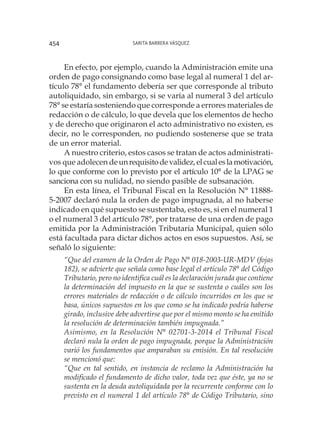 Sarita Barrera Vásquez454
En efecto, por ejemplo, cuando la Administración emite una
orden de pago consignando como base legal al numeral 1 del ar-
tículo 78° el fundamento debería ser que corresponde al tributo
autoliquidado, sin embargo, si se varía al numeral 3 del artículo
78° se estaría sosteniendo que corresponde a errores materiales de
redacción o de cálculo, lo que devela que los elementos de hecho
y de derecho que originaron el acto administrativo no existen, es
decir, no le corresponden, no pudiendo sostenerse que se trata
de un error material.
A nuestro criterio, estos casos se tratan de actos administrati-
vos que adolecen deunrequisitodevalidez,elcualeslamotivación,
lo que conforme con lo previsto por el artículo 10° de la LPAG se
sanciona con su nulidad, no siendo pasible de subsanación.
En esta línea, el Tribunal Fiscal en la Resolución N° 11888-
5-2007 declaró nula la orden de pago impugnada, al no haberse
indicado en qué supuesto se sustentaba, esto es, si en el numeral 1
o el numeral 3 del artículo 78°, por tratarse de una orden de pago
emitida por la Administración Tributaria Municipal, quien sólo
está facultada para dictar dichos actos en esos supuestos. Así, se
señaló lo siguiente:
“Que del examen de la Orden de Pago N° 018-2003-UR-MDV (fojas
182), se advierte que señala como base legal el artículo 78° del Código
Tributario, pero no identifica cuál es la declaración jurada que contiene
la determinación del impuesto en la que se sustenta o cuáles son los
errores materiales de redacción o de cálculo incurridos en los que se
basa, únicos supuestos en los que como se ha indicado podría haberse
girado, inclusive debe advertirse que por el mismo monto se ha emitido
la resolución de determinación también impugnada.”
Asimismo, en la Resolución N° 02701-3-2014 el Tribunal Fiscal
declaró nula la orden de pago impugnada, porque la Administración
varió los fundamentos que amparaban su emisión. En tal resolución
se mencionó que:
“Que en tal sentido, en instancia de reclamo la Administración ha
modificado el fundamento de dicho valor, toda vez que éste, ya no se
sustenta en la deuda autoliquidada por la recurrente conforme con lo
previsto en el numeral 1 del artículo 78° de Código Tributario, sino
 