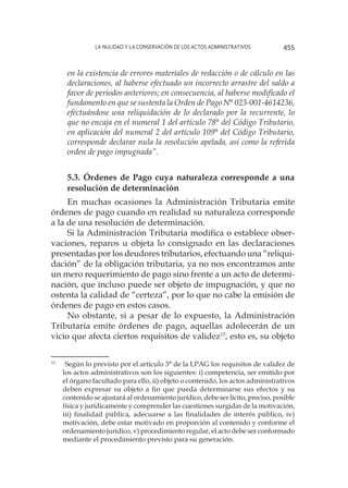 La nulidad y la conservación de los actos administrativos 455
en la existencia de errores materiales de redacción o de cálculo en las
declaraciones, al haberse efectuado un incorrecto arrastre del saldo a
favor de periodos anteriores; en consecuencia, al haberse modificado el
fundamento en que se sustenta la Orden de Pago N° 023-001-4614236,
efectuándose una reliquidación de lo declarado por la recurrente, lo
que no encaja en el numeral 1 del artículo 78° del Código Tributario,
en aplicación del numeral 2 del artículo 109° del Código Tributario,
corresponde declarar nula la resolución apelada, así como la referida
orden de pago impugnada”.
5.3. Órdenes de Pago cuya naturaleza corresponde a una
resolución de determinación
En muchas ocasiones la Administración Tributaria emite
órdenes de pago cuando en realidad su naturaleza corresponde
a la de una resolución de determinación.
Si la Administración Tributaria modifica o establece obser-
vaciones, reparos u objeta lo consignado en las declaraciones
presentadas por los deudores tributarios, efectuando una “reliqui-
dación” de la obligación tributaria, ya no nos encontramos ante
un mero requerimiento de pago sino frente a un acto de determi-
nación, que incluso puede ser objeto de impugnación, y que no
ostenta la calidad de “certeza”, por lo que no cabe la emisión de
órdenes de pago en estos casos.
No obstante, si a pesar de lo expuesto, la Administración
Tributaria emite órdenes de pago, aquellas adolecerán de un
vicio que afecta ciertos requisitos de validez15
, esto es, su objeto
15
		Según lo previsto por el artículo 3° de la LPAG los requisitos de validez de
los actos administrativos son los siguientes: i) competencia, ser emitido por
el órgano facultado para ello, ii) objeto o contenido, los actos administrativos
deben expresar su objeto a fin que pueda determinarse sus efectos y su
contenido se ajustará al ordenamiento jurídico, debe ser lícito, preciso, posible
física y jurídicamente y comprender las cuestiones surgidas de la motivación,
iii) finalidad pública, adecuarse a las finalidades de interés público, iv)
motivación, debe estar motivado en proporción al contenido y conforme el
ordenamiento jurídico, v) procedimiento regular, el acto debe ser conformado
mediante el procedimiento previsto para su generación.
 