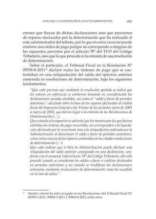 La nulidad y la conservación de los actos administrativos 457
errores que fluyan de dichas declaraciones sino que provienen
de reparos efectuados por la determinación que ha realizado el
ente administrador del tributo, por lo que en estos casos no puede
emitirse una orden de pago porque no corresponde a ninguno de
los supuestos previstos por el artículo 78° del TUO del Código
Tributario, sino que lo que procede es la emisión de una resolución
de determinación.
Sobre el particular, el Tribunal Fiscal en la Resolución N°
09558-8-201116
declaró nulas las órdenes de pago que se sus-
tentaban en una reliquidación del saldo del ejercicio anterior
contenida en resoluciones de determinación, bajo los siguientes
fundamentos:
“Que cabe precisar que mediante la resolución apelada se indicó que
los valores en referencia se emitieron tomando en consideración las
declaraciones juradas aludidas, así como el “saldo a favor de períodos
anteriores” calculado sobre la base de los reparos efectuados al crédito
fiscal del Impuesto General a las Ventas de los períodos enero de 2001
a marzo de 2002, que dieron lugar a la emisión de las Resoluciones de
Determinación (…).
Que estando a lo expuesto se advierte que los montos por los que fueron
emitidas las órdenes de pago recurridas, no corresponden a la liquida-
ción efectuada por la recurrente sino a la reliquidación realizada por la
Administración al desconocer el saldo a favor de períodos anteriores,
como consecuencia de los reparos contenidos en las citadas resoluciones
de determinación (…).
Que cabe indicar que si bien la Administración puede efectuar una
reliquidación del saldo anterior consignado en una declaración, con-
forme con el numeral 3 del artículo 78° del Código Tributario, ello sólo
procede cuando se consideran los saldos a favor o créditos declarados
en períodos anteriores y no cuando se modifican las declaraciones
anteriores mediante resoluciones de determinación como ha sucedido
en el caso de autos.”
16
	 Similar criterio ha sido recogido en las Resoluciones del Tribunal Fiscal N°
00399-3-2011, 09893-3-2011 y 00963-8-2012, entre otras.
 