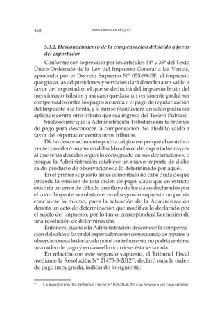 Sarita Barrera Vásquez458
5.3.2. Desconocimiento de la compensación del saldo a favor
del exportador
Conforme con lo previsto por los artículos 34° y 35° del Texto
Único Ordenado de la Ley del Impuesto General a las Ventas,
aprobado por el Decreto Supremo N° 055-99-EF, el impuesto
que grava las adquisiciones y servicios dará derecho a un saldo a
favor del exportador, el que se deducirá del impuesto bruto del
mencionado tributo, y en caso quedara un remanente podrá ser
compensado contra los pagos a cuenta o el pago de regularización
del Impuesto a la Renta, y si aún se mantuviera un saldo podrá ser
aplicado contra otro tributo que sea ingreso del Tesoro Público.
Suele ocurrir que la Administración Tributaria emite órdenes
de pago para desconocer la compensación del aludido saldo a
favor del exportador contra otros tributos.
Dicho desconocimiento podría originarse porque el contribu-
yente consideró un monto del saldo a favor del exportador mayor
al que tenía derecho según lo consignado en sus declaraciones, o
porque la Administración establece un nuevo importe de dicho
saldo producto de observaciones a lo determinado por aquél.
En el primer supuesto antes comentado no cabe duda de que
procede la emisión de una orden de pago, dado que en estricto
existiría un error de cálculo que fluye de los datos declarados por
el contribuyente; no obstante, en el segundo supuesto no podría
concluirse lo mismo, pues la actuación de la Administración
denota un acto de determinación que modifica lo declarado por
el sujeto del impuesto, por lo tanto, corresponderá la emisión de
una resolución de determinación.
Entonces, cuando la Administración desconoce la compensa-
ción del saldo afavordelexportadorcomoconsecuenciadereparosu
observacionesalodeclaradoporelcontribuyente,nopodríaemitirse
una orden de pago y en caso ello ocurriese, ésta sería nula.
En relación con este segundo supuesto, el Tribunal Fiscal
mediante la Resolución N° 21473-3-201217
, declaró nula la orden
de pago impugnada, indicando lo siguiente:
17
	 	La Resolución del Tribunal Fiscal N° 02670-8-2014 se refiere a un caso similar.
 