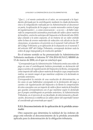 La nulidad y la conservación de los actos administrativos 459
“Que (…) el monto contenido en el valor, no corresponde a la liqui-
dación efectuada por la contribuyente mediante la citada declaración,
sino a la reliquidación realizada por la Administración al desconocer
en parte, la aplicación de los pagos a cuenta mensuales contra el pago
de regularización (…), como consecuencia —a su vez— de haber repa-
rado la compensación automática practicada del saldo a favor materia
de beneficio, contra los anticipos del Impuesto a la Renta del año 2010.
Que estando a lo antes expuesto, al no tratarse de un valor emitido
sobre la base de errores materiales de redacción o de cálculo en las de-
claraciones, ni ajustarse a lo previsto en el numeral 3 del artículo 78°
del Código Tributario; y en aplicación de lo dispuesto en el numeral 2
del artículo 109° del Código Tributario, corresponde declarar nula la
orden de pago impugnada y la resolución apelada.”
En el mismo sentido se ha pronunciado la Administración
Tributaria mediante el Informe N° 034-2014-SUNAT/4B0000 de
13 de marzo de 2004, en el que se concluyó que:
“Corresponderá que la Administración Tributaria emita una orden de
pago en caso el contribuyente hubiera presentado su declaración del
pago a cuenta o de regularización del Impuesto a la Renta, consignando
como importe del saldo a favor materia de beneficio cuya compensación
realiza, un monto mayor al que mantiene conforme a lo declarado en
periodos anteriores.
Corresponderá la emisión de una resolución de determinación, en
los casos en que habiéndose consignado en la declaración del pago a
cuenta o de regularización del Impuesto a la Renta la compensación
de estos conceptos con un importe de saldo a favor materia de beneficio
que guarda correspondencia con el que mantiene según lo declarado
por el propio contribuyente en periodos anteriores, la Administración
Tributaria, en el ejercicio de sus facultades de determinación y fiscali-
zación, desconozca o establezca un saldo a favor del exportador menor
al considerado y/o arrastrado por aquel.”
5.3.3. Desconocimiento de la aplicación de la pérdida arras-
trable
Otro supuesto que determina la nulidad de las órdenes de
pago está referido al desconocimiento de la pérdida arrastrable
aplicada para la determinación de la obligación tributaria.
 