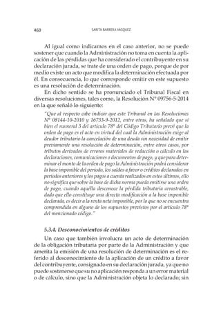 Sarita Barrera Vásquez460
Al igual como indicamos en el caso anterior, no se puede
sostener que cuando la Administración no toma en cuenta la apli-
cación de las pérdidas que ha considerado el contribuyente en su
declaración jurada, se trate de una orden de pago, porque de por
medio existe un acto que modifica la determinación efectuada por
él. En consecuencia, lo que corresponde emitir en este supuesto
es una resolución de determinación.
En dicho sentido se ha pronunciado el Tribunal Fiscal en
diversas resoluciones, tales como, la Resolución N° 09756-5-2014
en la que señaló lo siguiente:
“Que al respecto cabe indicar que este Tribunal en las Resoluciones
N° 08144-10-2010 y 16733-9-2012, entre otras, ha señalado que si
bien el numeral 3 del artículo 78° del Código Tributario prevé que la
orden de pago es el acto en virtud del cual la Administración exige al
deudor tributario la cancelación de una deuda sin necesidad de emitir
previamente una resolución de determinación, entre otros casos, por
tributos derivados de errores materiales de redacción o cálculo en las
declaraciones, comunicaciones o documentos de pago, y que para deter-
minar el monto de la orden de pago la Administración podrá considerar
la base imponible del período, los saldos a favor o créditos declarados en
periodos anteriores y los pagos a cuenta realizados en estos últimos, ello
no significa que sobre la base de dicha norma pueda emitirse una orden
de pago, cuando aquélla desconoce la pérdida tributaria arrastrable,
dado que ello constituye una directa modificación a la base imponible
declarada, es decir a la renta neta imponible, por lo que no se encuentra
comprendida en alguno de los supuestos previstos por el artículo 78°
del mencionado código.”
5.3.4. Desconocimientos de créditos
Un caso que también involucra un acto de determinación
de la obligación tributaria por parte de la Administración y que
amerita la emisión de una resolución de determinación es el re-
ferido al desconocimiento de la aplicación de un crédito a favor
del contribuyente, consignado en su declaración jurada, ya que no
puede sostenerse que su no aplicación responda a un error material
o de cálculo, sino que la Administración objeta lo declarado; sin
 
