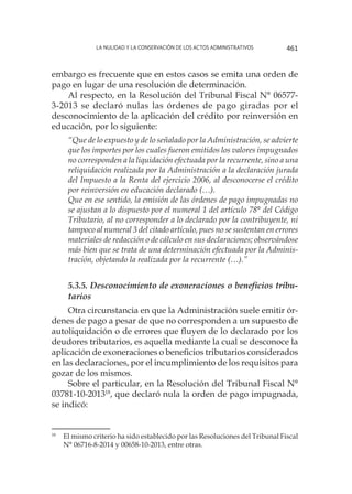 La nulidad y la conservación de los actos administrativos 461
embargo es frecuente que en estos casos se emita una orden de
pago en lugar de una resolución de determinación.
Al respecto, en la Resolución del Tribunal Fiscal N° 06577-
3-2013 se declaró nulas las órdenes de pago giradas por el
desconocimiento de la aplicación del crédito por reinversión en
educación, por lo siguiente:
“Que de lo expuesto y de lo señalado por la Administración, se advierte
que los importes por los cuales fueron emitidos los valores impugnados
no corresponden a la liquidación efectuada por la recurrente, sino a una
reliquidación realizada por la Administración a la declaración jurada
del Impuesto a la Renta del ejercicio 2006, al desconocerse el crédito
por reinversión en educación declarado (…).
Que en ese sentido, la emisión de las órdenes de pago impugnadas no
se ajustan a lo dispuesto por el numeral 1 del artículo 78° del Código
Tributario, al no corresponder a lo declarado por la contribuyente, ni
tampoco al numeral 3 del citado artículo, pues no se sustentan en errores
materiales de redacción o de cálculo en sus declaraciones; observándose
más bien que se trata de una determinación efectuada por la Adminis-
tración, objetando la realizada por la recurrente (…).”
5.3.5. Desconocimiento de exoneraciones o beneficios tribu-
tarios
Otra circunstancia en que la Administración suele emitir ór-
denes de pago a pesar de que no corresponden a un supuesto de
autoliquidación o de errores que fluyen de lo declarado por los
deudores tributarios, es aquella mediante la cual se desconoce la
aplicación de exoneraciones o beneficios tributarios considerados
en las declaraciones, por el incumplimiento de los requisitos para
gozar de los mismos.
Sobre el particular, en la Resolución del Tribunal Fiscal N°
03781-10-201318
, que declaró nula la orden de pago impugnada,
se indicó:
18
	 El mismo criterio ha sido establecido por las Resoluciones del Tribunal Fiscal
N° 06716-8-2014 y 00658-10-2013, entre otras.
 