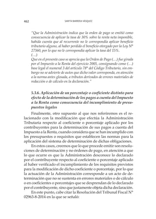 Sarita Barrera Vásquez462
“Que la Administración indica que la orden de pago se emitió como
consecuencia de aplicar la tasa de 30% sobre la renta neta imponible,
habida cuenta que al recurrente no le correspondía aplicar beneficio
tributario alguno, al haber perdido el beneficio otorgado por la Ley N°
27360, por lo que no le correspondía aplicar la tasa del 15%.
(…)
Que en el presente caso se aprecia que la Orden de Pago (…) fue girada
por el Impuesto a la Renta del ejercicio 2005, consignando como (…)
base legal el numeral 3 del artículo 78° del Código Tributario, sin em-
bargo no se advierte de autos que dicho valor corresponda, en atención
a la norma antes glosada, a tributos derivados de errores materiales de
redacción o de cálculo en la declaración.”
5.3.6. Aplicación de un porcentaje o coeficiente distinto para
efecto de la determinación de los pagos a cuenta del Impuesto
a la Renta como consecuencia del incumplimiento de presu-
puestos legales
Finalmente, otro supuesto al que nos referiremos es el re-
lacionado con la modificación que efectúa la Administración
Tributaria respecto al coeficiente o porcentaje aplicado por los
contribuyentes para la determinación de sus pagos a cuenta del
Impuesto a la Renta, cuando considera que se han incumplido con
los presupuestos o requisitos que establecen las normas para la
aplicación del sistema de determinación de dichas obligaciones.
En estos casos, creemos que lo que procede emitir son resolu-
ciones de determinación y no órdenes de pago, en atención a que
lo que ocurre es que la Administración desconoce lo declarado
por el contribuyente respecto al coeficiente o porcentaje aplicado
al haber verificado el incumplimiento de los requisitos previstos
para la modificación de dicho coeficiente o porcentaje, por lo que
la actuación de la Administración corresponde a un acto de de-
terminación que no se sustenta en errores materiales o de cálculo
o en coeficientes o porcentajes que se desprendan de lo declarado
por el contribuyente, sino que justamente objeta dicha declaración.
En este punto, cabe citar la Resolución del Tribunal Fiscal N°
02963-8-2014 en la que se señaló:
 