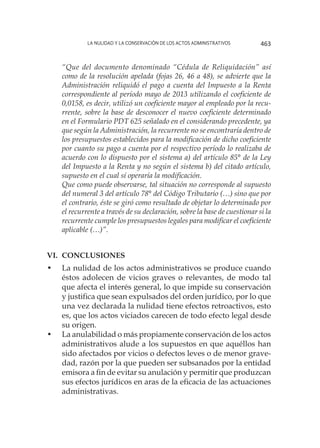 La nulidad y la conservación de los actos administrativos 463
“Que del documento denominado “Cédula de Reliquidación” así
como de la resolución apelada (fojas 26, 46 a 48), se advierte que la
Administración reliquidó el pago a cuenta del Impuesto a la Renta
correspondiente al período mayo de 2013 utilizando el coeficiente de
0,0158, es decir, utilizó un coeficiente mayor al empleado por la recu-
rrente, sobre la base de desconocer el nuevo coeficiente determinado
en el Formulario PDT 625 señalado en el considerando precedente, ya
que según la Administración, la recurrente no se encontraría dentro de
los presupuestos establecidos para la modificación de dicho coeficiente
por cuanto su pago a cuenta por el respectivo período lo realizaba de
acuerdo con lo dispuesto por el sistema a) del artículo 85° de la Ley
del Impuesto a la Renta y no según el sistema b) del citado artículo,
supuesto en el cual sí operaría la modificación.
Que como puede observarse, tal situación no corresponde al supuesto
del numeral 3 del artículo 78° del Código Tributario (…) sino que por
el contrario, éste se giró como resultado de objetar lo determinado por
el recurrente a través de su declaración, sobre la base de cuestionar si la
recurrente cumple los presupuestos legales para modificar el coeficiente
aplicable (…)”.
VI.	CONCLUSIONES
•	 La nulidad de los actos administrativos se produce cuando
éstos adolecen de vicios graves o relevantes, de modo tal
que afecta el interés general, lo que impide su conservación
y justifica que sean expulsados del orden jurídico, por lo que
una vez declarada la nulidad tiene efectos retroactivos, esto
es, que los actos viciados carecen de todo efecto legal desde
su origen.
•	 La anulabilidad o más propiamente conservación de los actos
administrativos alude a los supuestos en que aquéllos han
sido afectados por vicios o defectos leves o de menor grave-
dad, razón por la que pueden ser subsanados por la entidad
emisora a fin de evitar su anulación y permitir que produzcan
sus efectos jurídicos en aras de la eficacia de las actuaciones
administrativas.
 