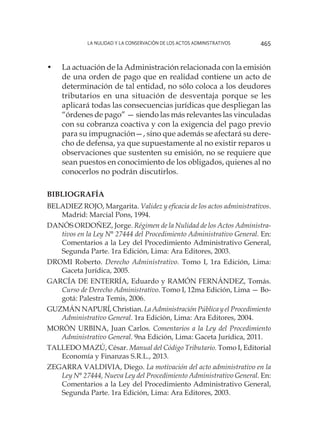 La nulidad y la conservación de los actos administrativos 465
•	 La actuación de la Administración relacionada con la emisión
de una orden de pago que en realidad contiene un acto de
determinación de tal entidad, no sólo coloca a los deudores
tributarios en una situación de desventaja porque se les
aplicará todas las consecuencias jurídicas que despliegan las
“órdenes de pago” — siendo las más relevantes las vinculadas
con su cobranza coactiva y con la exigencia del pago previo
para su impugnación—, sino que además se afectará su dere-
cho de defensa, ya que supuestamente al no existir reparos u
observaciones que sustenten su emisión, no se requiere que
sean puestos en conocimiento de los obligados, quienes al no
conocerlos no podrán discutirlos.
BIBLIOGRAFÍA
BELADIEZ ROJO, Margarita. Validez y eficacia de los actos administrativos.
Madrid: Marcial Pons, 1994.
DANÓS ORDOÑEZ, Jorge. Régimen de la Nulidad de los Actos Administra-
tivos en la Ley N° 27444 del Procedimiento Administrativo General. En:
Comentarios a la Ley del Procedimiento Administrativo General,
Segunda Parte. 1ra Edición, Lima: Ara Editores, 2003.
DROMI Roberto. Derecho Administrativo. Tomo I, 1ra Edición, Lima:
Gaceta Jurídica, 2005.
GARCÍA DE ENTERRÍA, Eduardo y RAMÓN FERNÁNDEZ, Tomás.
Curso de Derecho Administrativo. Tomo I, 12ma Edición, Lima — Bo-
gotá: Palestra Temis, 2006.
GUZMÁN NAPURÍ, Christian. La Administración Pública y el Procedimiento
Administrativo General. 1ra Edición, Lima: Ara Editores, 2004.
MORÓN URBINA, Juan Carlos. Comentarios a la Ley del Procedimiento
Administrativo General. 9na Edición, Lima: Gaceta Jurídica, 2011.
TALLEDO MAZÚ, César. Manual del Código Tributario. Tomo I, Editorial
Economía y Finanzas S.R.L., 2013.
ZEGARRA VALDIVIA, Diego. La motivación del acto administrativo en la
Ley N° 27444, Nueva Ley del Procedimiento Administrativo General. En:
Comentarios a la Ley del Procedimiento Administrativo General,
Segunda Parte. 1ra Edición, Lima: Ara Editores, 2003.
 