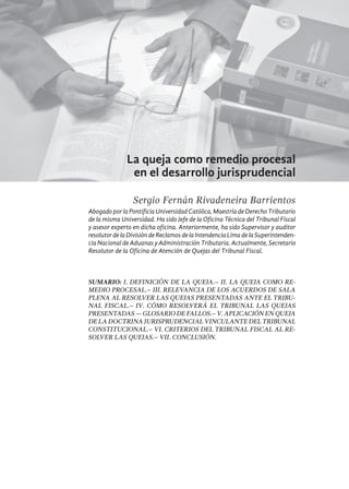 467
La queja como remedio procesal
en el desarrollo jurisprudencial
Sergio Fernán Rivadeneira Barrientos
Abogado por la Pontificia Universidad Católica, Maestría de Derecho Tributario
de la misma Universidad. Ha sido Jefe de la Oficina Técnica del Tribunal Fiscal
y asesor experto en dicha oficina. Anteriormente, ha sido Supervisor y auditor
resolutor de laDivisiónde Reclamosde laIntendencia Lima dela Superintenden-
cia Nacional de Aduanas y Administración Tributaria. Actualmente, Secretario
Resolutor de la Oficina de Atención de Quejas del Tribunal Fiscal.
Sumario: I. Definición de la queja.– II. La queja como re-
medio procesal.– III. Relevancia de los Acuerdos de Sala
Plena al resolver las quejas presentadas ante el Tribu-
nal Fiscal.– IV. Cómo resolverá el Tribunal las quejas
presentadas — Glosario de Fallos.– V. Aplicación en queja
de la Doctrina Jurisprudencial Vinculante del Tribunal
Constitucional.– VI. Criterios del Tribunal Fiscal al re-
solver las quejas.– VII. Conclusión.
 