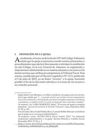 I.	Definición de la queja
Actualmente, el inciso a) del artículo 155° del Código Tributario
señala que la queja se presenta cuando existan actuaciones o
procedimientos que afecten directamente o infrinjan lo establecido
en este Código, en la Ley General de Aduanas, su reglamento y
disposiciones administrativas en materia aduanera; así como en las
demás normas que atribuyan competencia al Tribunal Fiscal. Esta
norma, modificada por el Decreto Legislativo N° 1113, publicado
el 5 de julio de 2012, ya no llama “recurso” a la queja, haciendo
posible el fin de la discusión referida a si se trata de un recurso o
un remedio procesal1
.
1
	 Según Jaime Lara Márquez, es válido considerar a la queja como un recurso,
por lo que señala que “(…) se puede concluir que existen recursos impugnativos
como el de reclamación o el de apelación, que tienen innegables propósitos revocatorios
o anulatorios, y también existe el recurso de queja que tiene naturaleza remedial”.
Al respecto, ver: LARA MARQUEZ, Jaime, “El recurso de queja en materia
tributaria”, Revista del Instituto de Derecho Tributario. Lima, Diciembre 2010,
N° 50, p. 103.
	
Por otro lado, Silvia Ysabel Núñez Riva y Carmen Robles Moreano consideran
que la queja no es un recurso administrativo.
	
Al respecto, véase: NÚÑEZ RIVA, Silvia Ysabel, 2012, “La demanda
contencioso administrativa y la queja” Revista Derecho y Cambio Social,
Diciembre 2012, N° 28, p. 3.
	 http://www.derechoycambiosocial.com/revista028/Demanda_
Contenciosa_Administrativa_y_la_Queja.pdf.
 
