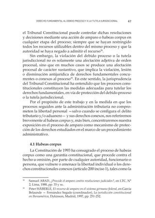 Derecho fundamental al Debido Proceso y a la Tutela Jurisdiccional 47
el Tribunal Constitucional puede controlar dichas resoluciones
y decisiones mediante una acción de amparo o habeas corpus en
cualquier etapa del proceso; siempre que se hayan restringido
todos los recursos utilizables dentro del mismo proceso y que la
autoridad se haya negado a admitir el recurso38
.
Sin embargo, la violación del debido proceso o la tutela
jurisdiccional no es solamente una afectación adjetiva de orden
procesal, sino que en muchos casos se produce una afectación
procesal de carácter sustantivo, que implica la violación, lesión
o disminución antijurídica de derechos fundamentales concu-
rrentes o conexos al proceso39
. En este sentido, la jurisprudencia
del Tribunal Constitucional ha entendido que los procesos cons-
titucionales constituyen las medidas adecuadas para tutelar los
derechos fundamentales, en vía de protección del debido proceso
o la tutela jurisdiccional.
Por el propósito de este trabajo y en la medida en que los
procesos seguidos ante la administración tributaria no compro-
meten la libertad personal —salvo cuando se configura el delito
tributario y/o aduanero— y sus derechos conexos, nos referiremos
brevemente al habeas corpus y, más bien, concentraremos nuestra
exposición en el proceso de amparo como mecanismo de protec-
ción de los derechos estudiados en el marco de un procedimiento
administrativo.
4.1 Habeas corpus
La Constitución de 1993 ha consagrado el proceso de habeas
corpus como una garantía constitucional, que procede contra el
hecho u omisión, por parte de cualquier autoridad, funcionario o
persona, que vulnere o amenace la libertad individual o los dere-
chos constitucionales conexos (artículo 200 inciso 1), tales como la
38
	 Samuel ABAD, ¿Procede el amparo contra resoluciones judiciales?, en LTC, N°
2, Lima, 1988, pp. 35 y ss..
39
	 Peter HÄBERLE, El recurso de amparo en el sistema germano-federal, en García
Belaunde — Fernández Segado (coordinador), La jurisdicción constitucional
en Iberoamérica, Dykinson, Madrid, 1997, pp. 251-252.
 