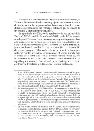 Sergio Fernán Rivadeneira Barrientos470
Respecto a la jurisprudencia, desde un primer momento, el
Tribunal Fiscal consideraba que en queja no se discuten aspectos
de fondo, siendo la vía para analizar la observancia de los proce-
dimientos establecidos, sin embargo, estimaba que se trataba de
un recurso y un medio impugnativo2
.
Es a partir del año 2003, con la aprobación del Acuerdo de Sala
Plena N° 2003-24 de 9 de diciembre de 20033
que la definición ma-
nejada por el Tribunal Fiscal fue más precisa, puesto que considera
a la queja como un remedio procesal que, ante la afectación o po-
sible vulneración de los derechos o intereses del deudor tributario
por actuaciones indebidas de la Administración o contravención
de las normas que inciden en la relación jurídica tributaria, per-
mite corregir las actuaciones y reencauzar el procedimiento bajo
el marco de lo establecido en las normas correspondientes, por
lo que no constituye la vía para cuestionar los actos emitidos por
aquélla que son susceptibles de serlo a través del procedimiento
contencioso tributario regulado por el Código Tributario.
	
ROBLES MORENO, Carmen, Comentario del 3 de enero de 2009 “La queja
como medio para corregir actuaciones en un procedimiento tributario. A
propósito del reglamento de la queja contra el Tribunal Fiscal”. Reflexiones
sobre Derecho Tributario y Derecho Constitucional. Consulta: 10 de mayo de 2015.
	
http://blog.pucp.edu.pe/blog/carmenrobles/2009/01/03/la-queja-
como-medio-para-corregir-actuaciones-en-un-procedimiento-tributario-a-
proposito-del-reglamento-de-la-queja-contra-el-tribunal-fiscal/
2
	 Así, tenemos que en la RTF N° 2144-4-96 de 19 de setiembre de 1996, RTF N°
111-2-97 de 17 de enero de 1997, RTF N° 1036-3-2000 de 13 de octubre de 2000
se señaló que la queja es un recurso y un medio impugnativo de naturaleza
eminentemente procesal, mediante el cual no se discuten asuntos de fondo
ni aspectos jurídicos que van a dilucidar el punto central de una contienda,
sino en el que se examina la observancia de los procedimientos establecidos,
sean judiciales, administrativos o como en el presente caso, específicamente
tributarios.
3
	 En base a este acuerdo se emitió la RTF N° 02632-2-2005 de observancia
obligatoria, publicada el 8 de junio de 2005 en el Diario Oficial “El Peruano”.
No obstante, la definición de queja del Tribunal Fiscal aprobada por el
Acuerdo de Sala Plena N° 2003-24, pudo apreciarse con anterioridad, ya que
fue considerada en la RTF N° 04187-3-2004, publicada el 4 de julio de 2004
en el Diario Oficial “El Peruano”.
 