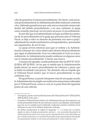 Sergio Fernán Rivadeneira Barrientos472
a fin de garantizar el mismo procedimiento. En efecto, cada actua-
ción procedimental de la Administración debe realizarse conforme
a ley, debiendo garantizarse que cada acto se encuentre enmarcado
dentro del debido procedimiento, y en caso contrario, la queja
como remedio procesal, servirá para encauzar el procedimiento.
Es por ello que si el administrado no logra acreditar la existen-
cia de un procedimiento en la queja que presenta ante el Tribunal
Fiscal, se deja a salvo su derecho de presentar una nueva queja5
,
adjuntando los medios probatorios correspondientes y precisando
sus argumentos, de ser el caso.
La queja servirá entonces para que se ordene a la Adminis-
tración subsanar los vicios observados dentro del procedimiento
que sigue al administrado. Una vez subsanado el vicio en el pro-
cedimiento, la Administración puede continuar en algunos casos
con el mismo procedimiento6
o iniciar uno nuevo.
A manera de ejemplo, resulta pertinente citar las RTF N° 4133-
Q-2014, 607-Q-20147
, en las que se señaló que la Administración
podía iniciar un nuevo procedimiento de cobranza a pesar que
se había invalidado uno previo. No obstante, ello no impide que
el Tribunal Fiscal analice que el nuevo procedimiento se siga
conforme a ley.
De igual forma, se puede interponer más de una queja cuando
la Administración incumple con realizar las actuaciones ordenadas
por el Tribunal Fiscal, como se verá en la parte final del siguiente
punto de este artículo.
5
	 Al respecto, puede verse las Resoluciones del Tribunal Fiscal N° 3252-Q-2014,
4628-Q-2014, entre otras.
6
	 Cuando el Tribunal Fiscal ordena a la Administración que dé respuesta a un
escrito presentado dentro de una cobranza coactiva, por ejemplo, nada impide
que una vez se cumpla con lo ordenado, el ejecutor coactivo continúe con la
cobranza en caso no se hubiera dispuesto contrario.
7
	 En dichas resoluciones se indicó lo siguiente: “(…) el hecho que se hubiera
dejado sin efecto el citado procedimiento coactivo (…) no enervaba la facultad de la
Administración de iniciar uno nuevo, previa subsanación de los vicios advertidos, ya
que en dicha resolución no se cuestionó la procedencia y/o improcedencia de la deuda,
correspondiendo verificar si este nuevo procedimiento se inició conforme a ley”.
 