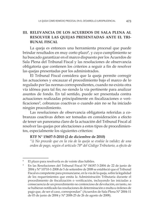 La queja como remedio procesal en el desarrollo jurisprudencial 473
III. 	Relevancia de los Acuerdos de Sala Plena al
resolver las quejas presentadas ante el Tri-
bunal Fiscal
La queja es entonces una herramienta procesal que puede
brindar resultados en muy corto plazo8
, y cuyo cumplimiento se
ha buscado garantizar en el marco dispuesto por los Acuerdos de
Sala Plena del Tribunal Fiscal y las resoluciones de observancia
obligatoria que contienen los criterios a seguir a fin de resolver
las quejas presentadas por los administrados.
El Tribunal Fiscal considera que la queja permite corregir
las actuaciones y encauzar el procedimiento bajo el marco de lo
regulado por las normas correspondientes, cuando no exista otra
vía idónea para tal fin; no siendo la vía pertinente para analizar
asuntos de fondo. En tal sentido, puede ser presentada contra
actuaciones realizadas principalmente en fiscalizaciones o veri-
ficaciones9
, cobranzas coactivas o cuando aún no se ha iniciado
ningún procedimiento.
Las resoluciones de observancia obligatoria referidas a co-
branzas coactivas deben ser tomadas en consideración a efecto
de tener un panorama claro de la actuación del Tribunal Fiscal al
resolver las quejas por afectaciones a estos tipos de procedimien-
tos, especialmente los siguientes criterios:
RTF N° 15607-5-2010 (2 de diciembre de 2010)
“i) No procede que en la vía de la queja se evalúe la validez de una
orden de pago, según el artículo 78° del Código Tributario, a efecto de
8
	 El plazo para resolverla es de veinte días hábiles.
9
	 En las Resoluciones del Tribunal Fiscal N° 04187-3-2004 de 22 de junio de
2004 y N° 10710-1-2008 de 5 de setiembre de 2008 se estableció que el Tribunal
Fiscal es competente para pronunciarse, en la vía de la queja, sobre la legalidad
de los requerimientos que emita la Administración Tributaria durante el
procedimiento de fiscalización o verificación, incluyendo las iniciadas a
consecuencia de un procedimiento no contencioso de devolución, en tanto, no
se hubieran notificado las resoluciones de determinación o multa u órdenes de
pago que, de ser el caso, correspondan” (Acuerdos de Sala Plena N° 2004-11
de 03 de junio de 2004 y N° 2008-25 de 26 de agosto de 2008).
 