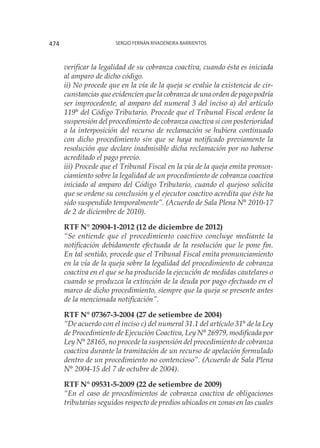 Sergio Fernán Rivadeneira Barrientos474
verificar la legalidad de su cobranza coactiva, cuando ésta es iniciada
al amparo de dicho código.
ii) No procede que en la vía de la queja se evalúe la existencia de cir-
cunstancias que evidencien que la cobranza de una orden de pago podría
ser improcedente, al amparo del numeral 3 del inciso a) del artículo
119° del Código Tributario. Procede que el Tribunal Fiscal ordene la
suspensión del procedimiento de cobranza coactiva si con posterioridad
a la interposición del recurso de reclamación se hubiera continuado
con dicho procedimiento sin que se haya notificado previamente la
resolución que declare inadmisible dicha reclamación por no haberse
acreditado el pago previo.
iii) Procede que el Tribunal Fiscal en la vía de la queja emita pronun-
ciamiento sobre la legalidad de un procedimiento de cobranza coactiva
iniciado al amparo del Código Tributario, cuando el quejoso solicita
que se ordene su conclusión y el ejecutor coactivo acredita que éste ha
sido suspendido temporalmente”. (Acuerdo de Sala Plena N° 2010-17
de 2 de diciembre de 2010).
RTF N° 20904-1-2012 (12 de diciembre de 2012)
“Se entiende que el procedimiento coactivo concluye mediante la
notificación debidamente efectuada de la resolución que le pone fin.
En tal sentido, procede que el Tribunal Fiscal emita pronunciamiento
en la vía de la queja sobre la legalidad del procedimiento de cobranza
coactiva en el que se ha producido la ejecución de medidas cautelares o
cuando se produzca la extinción de la deuda por pago efectuado en el
marco de dicho procedimiento, siempre que la queja se presente antes
de la mencionada notificación”.
RTF N° 07367-3-2004 (27 de setiembre de 2004)
“De acuerdo con el inciso c) del numeral 31.1 del artículo 31° de la Ley
de Procedimiento de Ejecución Coactiva, Ley N° 26979, modificada por
Ley N° 28165, no procede la suspensión del procedimiento de cobranza
coactiva durante la tramitación de un recurso de apelación formulado
dentro de un procedimiento no contencioso”. (Acuerdo de Sala Plena
N° 2004-15 del 7 de octubre de 2004).
RTF N° 09531-5-2009 (22 de setiembre de 2009)
“En el caso de procedimientos de cobranza coactiva de obligaciones
tributarias seguidos respecto de predios ubicados en zonas en las cuales
 