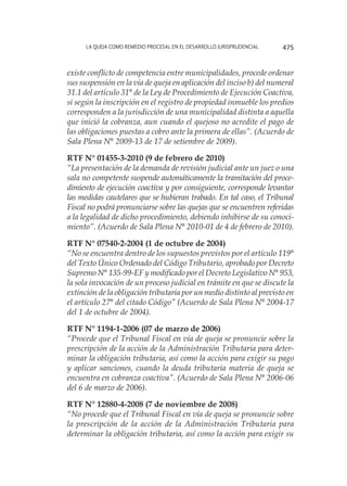 La queja como remedio procesal en el desarrollo jurisprudencial 475
existe conflicto de competencia entre municipalidades, procede ordenar
sus suspensión en la vía de queja en aplicación del inciso b) del numeral
31.1 del artículo 31° de la Ley de Procedimiento de Ejecución Coactiva,
si según la inscripción en el registro de propiedad inmueble los predios
corresponden a la jurisdicción de una municipalidad distinta a aquella
que inició la cobranza, aun cuando el quejoso no acredite el pago de
las obligaciones puestas a cobro ante la primera de ellas”. (Acuerdo de
Sala Plena N° 2009-13 de 17 de setiembre de 2009).
RTF N° 01455-3-2010 (9 de febrero de 2010)
“La presentación de la demanda de revisión judicial ante un juez o una
sala no competente suspende automáticamente la tramitación del proce-
dimiento de ejecución coactiva y por consiguiente, corresponde levantar
las medidas cautelares que se hubieran trabado. En tal caso, el Tribunal
Fiscal no podrá pronunciarse sobre las quejas que se encuentren referidas
a la legalidad de dicho procedimiento, debiendo inhibirse de su conoci-
miento”. (Acuerdo de Sala Plena N° 2010-01 de 4 de febrero de 2010).
RTF N° 07540-2-2004 (1 de octubre de 2004)
“No se encuentra dentro de los supuestos previstos por el artículo 119°
del Texto Único Ordenado del Código Tributario, aprobado por Decreto
Supremo N° 135-99-EF y modificado por el Decreto Legislativo N° 953,
la sola invocación de un proceso judicial en trámite en que se discute la
extinción de la obligación tributaria por un medio distinto al previsto en
el artículo 27° del citado Código” (Acuerdo de Sala Plena N° 2004-17
del 1 de octubre de 2004).
RTF N° 1194-1-2006 (07 de marzo de 2006)
“Procede que el Tribunal Fiscal en vía de queja se pronuncie sobre la
prescripción de la acción de la Administración Tributaria para deter-
minar la obligación tributaria, así como la acción para exigir su pago
y aplicar sanciones, cuando la deuda tributaria materia de queja se
encuentra en cobranza coactiva”. (Acuerdo de Sala Plena N° 2006-06
del 6 de marzo de 2006).
RTF N° 12880-4-2008 (7 de noviembre de 2008)
“No procede que el Tribunal Fiscal en vía de queja se pronuncie sobre
la prescripción de la acción de la Administración Tributaria para
determinar la obligación tributaria, así como la acción para exigir su
 