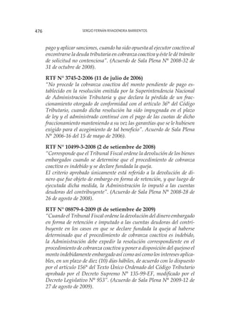 Sergio Fernán Rivadeneira Barrientos476
pago y aplicar sanciones, cuando ha sido opuesta al ejecutor coactivo al
encontrarse la deuda tributaria en cobranza coactiva y éste le dé trámite
de solicitud no contenciosa”. (Acuerdo de Sala Plena N° 2008-32 de
31 de octubre de 2008).
RTF N° 3745-2-2006 (11 de julio de 2006)
“No procede la cobranza coactiva del monto pendiente de pago es-
tablecido en la resolución emitida por la Superintendencia Nacional
de Administración Tributaria y que declara la pérdida de un frac-
cionamiento otorgado de conformidad con el artículo 36° del Código
Tributario, cuando dicha resolución ha sido impugnada en el plazo
de ley y el administrado continué con el pago de las cuotas de dicho
fraccionamiento manteniendo a su vez las garantías que se le hubiesen
exigido para el acogimiento de tal beneficio”. Acuerdo de Sala Plena
N° 2006-16 del 15 de mayo de 2006).
RTF N° 10499-3-2008 (2 de setiembre de 2008)
“Corresponde que el Tribunal Fiscal ordene la devolución de los bienes
embargados cuando se determine que el procedimiento de cobranza
coactiva es indebido y se declare fundada la queja.
El criterio aprobado únicamente está referido a la devolución de di-
nero que fue objeto de embargo en forma de retención, y que luego de
ejecutada dicha medida, la Administración lo imputó a las cuentas
deudoras del contribuyente”. (Acuerdo de Sala Plena N° 2008-28 de
26 de agosto de 2008).
RTF N° 08879-4-2009 (8 de setiembre de 2009)
“Cuando el Tribunal Fiscal ordene la devolución del dinero embargado
en forma de retención e imputado a las cuentas deudoras del contri-
buyente en los casos en que se declare fundada la queja al haberse
determinado que el procedimiento de cobranza coactiva es indebido,
la Administración debe expedir la resolución correspondiente en el
procedimiento de cobranza coactiva y poner a disposición del quejoso el
monto indebidamente embargado así como así como los intereses aplica-
bles, en un plazo de diez (10) días hábiles, de acuerdo con lo dispuesto
por el artículo 156° del Texto Único Ordenado del Código Tributario
aprobado por el Decreto Supremo N° 135-99-EF, modificado por el
Decreto Legislativo N° 953”. (Acuerdo de Sala Plena N° 2009-12 de
27 de agosto de 2009).
 