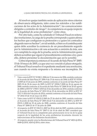 La queja como remedio procesal en el desarrollo jurisprudencial 477
Al resolver quejas también serán de aplicación otros criterios
de observancia obligatoria, tales como los referidos a las notifi-
caciones de los actos de la Administración10
, las comunicaciones
dirigidas a centrales de riesgo11
, la competencia en queja respecto
de la legalidad de actas probatorias12
, entre otras.
Por otro lado, como ha señalado el Tribunal Fiscal en reitera-
das resoluciones, la carga de la prueba corresponde a quien afirma
los hechos que configuran su pretensión o a quien los contradice
alegando nuevos hechos13
, en tal sentido, si bien es el contribuyente
quien debe acreditar la existencia de un procedimiento seguido
por la Administración o de una actuación u omisión de ésta, una
vez cumplida la carga de la prueba, será la Administración quien
deberá acreditar que siguió el procedimiento conforme a ley; para
ello, deberá presentar la documentación que así lo acredite.
Cobra importancia entonces el Acuerdo de Sala Plena N° 2005-
15 de 10 mayo de 2005, ya que una vez vencido el plazo otorgado,
el Tribunal Fiscal resuelve el expediente mediante una resolución,
aun cuando no exista respuesta o la misma sea incompleta. De
10
	 Tales como la RTF N° 01380-1-2006 de 15 de marzo de 2006, emitida conforme
al Acuerdo de Sala Plena N° 2006-9 de 15 de marzo de 2006; la RTF N° 03709-
2-2005 de 15 de junio de 2005, emitida conforme al Acuerdo de Sala Plena N°
2005-18 de 30 de mayo de 2005; la RTF N° 10224-7-2008 de 26 de agosto de
2008, emitida conforme al Acuerdo de Sala Plena N° 2008-26 de 20 de agosto
de 2008; la RTF N° 17003-7-2010 de 23 de diciembre de 2010, emitida conforme
al Acuerdo de Sala Plena N° 2010-18 de 22 de diciembre de 2010; la RTF N°
7217-5-2014 de 9 de julio de 2014, emitida conforme al Acuerdo de Sala Plena
N° 2014-10 de 16 de mayo de 2014.
11
	 Tales como la RTF N° 02632-2-2005 de 27 de abril de 2005, emitida conforme
al Acuerdo de Sala Plena N° 2003-24 de 9 de diciembre de 2003 y la RTF N°
09151-1-2008 de 25 de julio de 2008, emitida conforme al Acuerdo de Sala
Plena N° 2008-21 de 17 de julio de 2008.
12
	 Al respecto, la RTF N° 03619-1-2007 de 20 de abril de 2007, emitida conforme
al Acuerdo de Sala Plena N° 2007-11 de 10 de abril de 2007 consideró que
el Tribunal Fiscal no es competente para pronunciarse en la vía de la queja
respecto de la legalidad de las actas probatorias levantadas durante las
intervenciones de los fedatarios fiscalizadores.
13
	 Al respecto, puede verse las Resoluciones del Tribunal Fiscal N° 4821-Q-2014,
4448-Q-2014, 4265-Q-2014, entre otras.
 