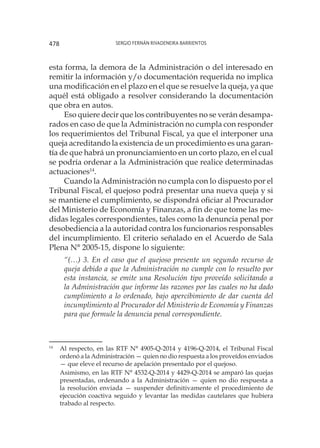 Sergio Fernán Rivadeneira Barrientos478
esta forma, la demora de la Administración o del interesado en
remitir la información y/o documentación requerida no implica
una modificación en el plazo en el que se resuelve la queja, ya que
aquél está obligado a resolver considerando la documentación
que obra en autos.
Eso quiere decir que los contribuyentes no se verán desampa-
rados en caso de que la Administración no cumpla con responder
los requerimientos del Tribunal Fiscal, ya que el interponer una
queja acreditando la existencia de un procedimiento es una garan-
tía de que habrá un pronunciamiento en un corto plazo, en el cual
se podría ordenar a la Administración que realice determinadas
actuaciones14
.
Cuando la Administración no cumpla con lo dispuesto por el
Tribunal Fiscal, el quejoso podrá presentar una nueva queja y si
se mantiene el cumplimiento, se dispondrá oficiar al Procurador
del Ministerio de Economía y Finanzas, a fin de que tome las me-
didas legales correspondientes, tales como la denuncia penal por
desobediencia a la autoridad contra los funcionarios responsables
del incumplimiento. El criterio señalado en el Acuerdo de Sala
Plena N° 2005-15, dispone lo siguiente:
“(…) 3. En el caso que el quejoso presente un segundo recurso de
queja debido a que la Administración no cumple con lo resuelto por
esta instancia, se emite una Resolución tipo proveído solicitando a
la Administración que informe las razones por las cuales no ha dado
cumplimiento a lo ordenado, bajo apercibimiento de dar cuenta del
incumplimiento al Procurador del Ministerio de Economía y Finanzas
para que formule la denuncia penal correspondiente.
14
	 Al respecto, en las RTF N° 4905-Q-2014 y 4196-Q-2014, el Tribunal Fiscal
ordenó a la Administración — quien no dio respuesta a los proveídos enviados
— que eleve el recurso de apelación presentado por el quejoso.
	
Asimismo, en las RTF N° 4532-Q-2014 y 4429-Q-2014 se amparó las quejas
presentadas, ordenando a la Administración — quien no dio respuesta a
la resolución enviada — suspender definitivamente el procedimiento de
ejecución coactiva seguido y levantar las medidas cautelares que hubiera
trabado al respecto.
 