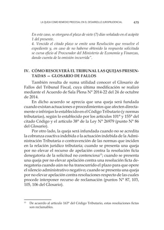 La queja como remedio procesal en el desarrollo jurisprudencial 479
En este caso, se otorgara el plazo de siete (7) días señalado en el acápite
1 del presente.
4. Vencido el citado plazo se emite una Resolución que resuelve el
expediente y, en caso de no haberse obtenido la respuesta solicitada
se cursa oficio al Procurador del Ministerio de Economía y Finanzas,
dando cuenta de la omisión incurrida”.
IV. 	Cómo resolverá el Tribunal las quejas presen-
tadas — Glosario de fallos
También resulta de suma utilidad conocer el Glosario de
Fallos del Tribunal Fiscal, cuya última modificación se realizó
mediante el Acuerdo de Sala Plena N° 2014-22 del 24 de octubre
de 2014.
En dicho acuerdo se aprecia que una queja será fundada
cuando existan actuaciones o procedimientos que afecten directa-
mente o infrinjan lo establecido en el Código Tributario (y normas
tributarias), según lo establecido por los artículos 101° y 155° del
citado Código y el artículo 38° de la Ley N° 26979 (punto N° 86
del Glosario).
Por otro lado, la queja será infundada cuando no se acredita
la cobranza coactiva indebida o la actuación indebida de la Admi-
nistración Tributaria o contravención de las normas que inciden
en la relación jurídico tributaria; cuando se presenta una queja
por no elevar el recurso de apelación contra la resolución ficta
denegatoria de la solicitud no contenciosa15
; cuando se presenta
una queja por no elevar apelación contra una resolución ficta de-
negatoria cuando aún no ha transcurrido el plazo para que opere
el silencio administrativo negativo; cuando se presenta una queja
por no elevar apelación contra resoluciones respecto de las cuales
procede interponer recurso de reclamación (puntos N° 87, 103,
105, 106 del Glosario).
15
	 De acuerdo al artículo 163° del Código Tributario, estas resoluciones fictas
son reclamables.
 