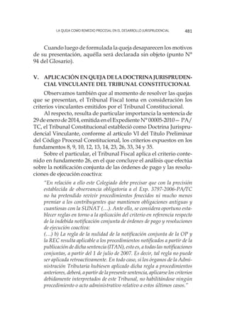 La queja como remedio procesal en el desarrollo jurisprudencial 481
Cuando luego de formulada la queja desaparecen los motivos
de su presentación, aquélla será declarada sin objeto (punto N°
94 del Glosario).
v. 	Aplicación enquejadelaDoctrinaJurispruden-
cial Vinculante del Tribunal Constitucional
Observamos también que al momento de resolver las quejas
que se presentan, el Tribunal Fiscal toma en consideración los
criterios vinculantes emitidos por el Tribunal Constitucional.
Al respecto, resulta de particular importancia la sentencia de
29 de enero de 2014, emitida en el Expediente N° 00005-2010— PA/
TC, el Tribunal Constitucional estableció como Doctrina Jurispru-
dencial Vinculante, conforme al artículo VI del Título Preliminar
del Código Procesal Constitucional, los criterios expuestos en los
fundamentos 8, 9, 10, 12, 13, 14, 23, 26, 33, 34 y 35.
Sobre el particular, el Tribunal Fiscal aplica el criterio conte-
nido en fundamento 26, en el que concluye el análisis que efectúa
sobre la notificación conjunta de las órdenes de pago y las resolu-
ciones de ejecución coactiva:
“En relación a ello este Colegiado debe precisar que con la precisión
establecida de observancia obligatoria a el Exp. 3797-2006-PA/TC
no ha pretendido revivir procedimientos fenecidos ni mucho menos
premiar a los contribuyentes que mantienen obligaciones antiguas y
cuantiosas con la SUNAT (…). Ante ello, se considera oportuno esta-
blecer reglas en torno a la aplicación del criterio en referencia respecto
de la indebida notificación conjunta de órdenes de pago y resoluciones
de ejecución coactiva:
(…) b) La regla de la nulidad de la notificación conjunta de la OP y
la REC resulta aplicable a los procedimientos notificados a partir de la
publicación de dicha sentencia (ITAN), esto es, a todas las notificaciones
conjuntas, a partir del 1 de julio de 2007. Es decir, tal regla no puede
ser aplicada retroactivamente. En todo caso, si los órganos de la Admi-
nistración Tributaria hubiesen aplicado dicha regla a procedimientos
anteriores, deberá, a partir de la presente sentencia, aplicarse los criterios
debidamente interpretados de este Tribunal, no habilitándose ningún
procedimiento o acto administrativo relativo a estos últimos casos.”
 