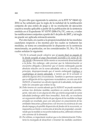 Sergio Fernán Rivadeneira Barrientos482
Es por ello que siguiendo lo anterior, en la RTF N° 04641-Q-
2014 se ha señalado que la regla de la nulidad de la notificación
conjunta de una orden de pago y de su resolución de ejecución
coactiva resulta aplicable a partir de la publicación de la sentencia
emitida en el Expediente N° 03797-2006-PA/TC, esto es, a todas
las notificaciones conjuntas a partir del 1 de julio de 2007, y tal regla
no puede ser aplicada retroactivamente.
Por otro lado, en cuanto a la proporcionalidad de las medidas
cautelares respecto a los montos por los cuales se trabaron las
medidas, se toma en consideración lo dispuesto en la sentencia
mencionada, en particular, en los considerandos 33, 34 y 35, los
cuales señalan lo siguiente:
“33.	De lo actuado puede colegirse que el monto final no pagado de
la deuda acogida al pago fraccionado ascendía a la suma de S/.
10,749.00. Obviamente dicho monto se encontraría desactualizado
a la fecha. Sin embargo, cabe precisar que la Administración se
encuentra obligada a demostrar que el monto embargado guarda
absoluta relación con la suma adeudada; esto es, se considera, en
principio, desproporcionado que el monto embargado triplique o
cuadriplique al monto adeudado, a menos que de lo actuado se
advierta alguna otra circunstancia. También es oportuno expresar
que es obligación de los organismos recaudadores, en este caso de la
SUNAT, el mantener un cálculo vigente de lo adeudado, incluyendo
todos los conceptos que ordene la ley.
34.	Debe tenerse en cuenta además que la SUNAT no puede mantener
activas tres distintas medidas cautelares en contra del contribu-
yente, más aún si con alguna de ellas ya estaría asegurada la suma
adeudada (embargo sobre bien inmueble). Ante ello, no resultaría
ser argumento válido el hecho de que alguna de las medidas no haya
arrojado un resultado, pues con solo poner en conocimiento de las
entidades bancarias y financieras o de terceros la existencia de una
deuda impaga y la posible disposición de fondos de la recurrente, se
impondría un límite o restricción al derecho de propiedad, conside-
rando que la medida se encuentra todavía activa, debiendo estimarse
este extremo de la demanda.
35.	Por último, es importante recalcar que es la Administración Tribu-
taria la encargada de desactivar o levantar las medidas cautelares
 