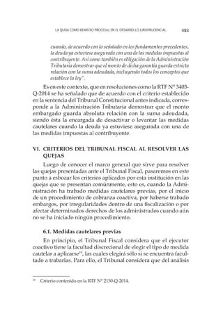 La queja como remedio procesal en el desarrollo jurisprudencial 483
cuando, de acuerdo con lo señalado en los fundamentos precedentes,
la deuda ya estuviese asegurada con una de las medidas impuestas al
contribuyente. Así como también es obligación de la Administración
Tributaria demostrar que el monto de dicha garantía guarda estricta
relación con la suma adeudada, incluyendo todos los conceptos que
establece la ley”.
Es en este contexto, que en resoluciones como la RTF N° 3403-
Q-2014 se ha señalado que de acuerdo con el criterio establecido
en la sentencia del Tribunal Constitucional antes indicada, corres-
ponde a la Administración Tributaria demostrar que el monto
embargado guarda absoluta relación con la suma adeudada,
siendo ésta la encargada de desactivar o levantar las medidas
cautelares cuando la deuda ya estuviese asegurada con una de
las medidas impuestas al contribuyente.
VI. 	Criterios del Tribunal Fiscal al resolver las
quejas
Luego de conocer el marco general que sirve para resolver
las quejas presentadas ante el Tribunal Fiscal, pasaremos en este
punto a esbozar los criterios aplicados por esta institución en las
quejas que se presentan comúnmente, esto es, cuando la Admi-
nistración ha trabado medidas cautelares previas, por el inicio
de un procedimiento de cobranza coactiva, por haberse trabado
embargos, por irregularidades dentro de una fiscalización o por
afectar determinados derechos de los administrados cuando aún
no se ha iniciado ningún procedimiento.
6.1. Medidas cautelares previas
En principio, el Tribunal Fiscal considera que el ejecutor
coactivo tiene la facultad discrecional de elegir el tipo de medida
cautelar a aplicarse19
, las cuales elegirá sólo si se encuentra facul-
tado a trabarlas. Para ello, el Tribunal considera que del análisis
19
	 Criterio contenido en la RTF N° 2150-Q-2014.
 