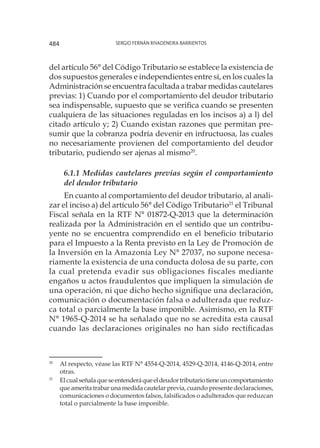 Sergio Fernán Rivadeneira Barrientos484
del artículo 56° del Código Tributario se establece la existencia de
dos supuestos generales e independientes entre sí, en los cuales la
Administración se encuentra facultada a trabar medidas cautelares
previas: 1) Cuando por el comportamiento del deudor tributario
sea indispensable, supuesto que se verifica cuando se presenten
cualquiera de las situaciones reguladas en los incisos a) a l) del
citado artículo y; 2) Cuando existan razones que permitan pre-
sumir que la cobranza podría devenir en infructuosa, las cuales
no necesariamente provienen del comportamiento del deudor
tributario, pudiendo ser ajenas al mismo20
.
6.1.1 Medidas cautelares previas según el comportamiento
del deudor tributario
En cuanto al comportamiento del deudor tributario, al anali-
zar el inciso a) del artículo 56° del Código Tributario21
el Tribunal
Fiscal señala en la RTF N° 01872-Q-2013 que la determinación
realizada por la Administración en el sentido que un contribu-
yente no se encuentra comprendido en el beneficio tributario
para el Impuesto a la Renta previsto en la Ley de Promoción de
la Inversión en la Amazonía Ley N° 27037, no supone necesa-
riamente la existencia de una conducta dolosa de su parte, con
la cual pretenda evadir sus obligaciones fiscales mediante
engaños u actos fraudulentos que impliquen la simulación de
una operación, ni que dicho hecho signifique una declaración,
comunicación o documentación falsa o adulterada que reduz-
ca total o parcialmente la base imponible. Asimismo, en la RTF
N° 1965-Q-2014 se ha señalado que no se acredita esta causal
cuando las declaraciones originales no han sido rectificadas
20
	 Al respecto, véase las RTF N° 4554-Q-2014, 4529-Q-2014, 4146-Q-2014, entre
otras.
21
	 Elcualseñalaqueseentenderáqueeldeudortributariotieneuncomportamiento
que amerita trabar una medida cautelar previa, cuando presente declaraciones,
comunicaciones o documentos falsos, falsificados o adulterados que reduzcan
total o parcialmente la base imponible.
 