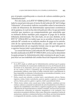 La queja como remedio procesal en el desarrollo jurisprudencial 485
por el propio contribuyente o a través de valores emitidos por la
Administración22
.
Por otro lado, en la RTF N° 02068-Q-2013 se encontró acredi-
tada la causal prevista por el inciso b) del artículo 56° del Código
Tributario23
al encontrar indicios razonables sobre la inexistencia
o falta de fehaciencia de determinadas operaciones económicas
de la quejosa, lo cual no fue desvirtuado por ella y lo que permitió
concluir que mantuvo un comportamiento que ameritaba que
se trabasen dichas medidas para asegurar el pago de la deuda
tributaria determinada. Por otro lado, en un caso distinto, en la
RTF N° 1254-Q-2013 se indicó que no se acredita el inciso b) del
artículo 56° cuando no se utilizan medios de pago en la cancela-
ción de las operaciones fiscalizadas, ya que ello solo supone el
incumplimiento de un requisito formal, mas no que tales gastos
o egresos fueran total o parcialmente falsos.
La causal del inciso c) del artículo 56° del Código Tributario24
ha sido analizada en la RTF N° 6902-8-2013, en la cual se desestimó
la queja porque la Administración dejó constancia de que la que-
josa hizo un uso indebido del crédito fiscal del Impuesto General
22
	 En la RTF citada se señaló que la Administración concluyó que la quejosa
perdió el beneficio de exoneración establecido en la Ley de Promoción de la
Inversión en la Amazonía, por lo que al encontrarse gravadas la totalidad
de sus ventas, la llevó a considerar que las declaraciones originalmente
presentadas califican como falsas al haber reducido total o parcialmente la
base imponible; no obstante, la fiscalización se encontraba en trámite y no se
había emitido los valores correspondientes.
23
	 Dicha causal está referida a ocultar total o parcialmente activos, bienes,
ingresos, rentas, frutos o productos, pasivos, gastos o egresos; o consignar
activos, bienes, pasivos, gastos o egresos, total o parcialmente falsos.
24
		Dicho inciso señala como causal para trabar medidas cautelares previas
realizar, ordenar o consentir la realización de actos fraudulentos en los libros o
registros de contabilidad u otros libros y registros exigidos por ley, reglamento
o Resolución de Superintendencia, estados contables, declaraciones juradas
e información contenida en soportes magnéticos o de cualquier otra
naturaleza en perjuicio del fisco, tales como: alteración, raspadura o tacha de
anotaciones, asientos o constancias hechas en los libros, asícomolainscripción
o consignación de asientos, cuentas, nombres, cantidades o datos falsos.
 