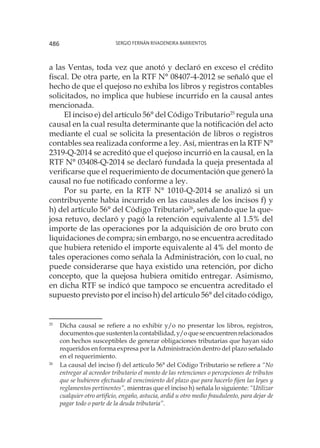 Sergio Fernán Rivadeneira Barrientos486
a las Ventas, toda vez que anotó y declaró en exceso el crédito
fiscal. De otra parte, en la RTF N° 08407-4-2012 se señaló que el
hecho de que el quejoso no exhiba los libros y registros contables
solicitados, no implica que hubiese incurrido en la causal antes
mencionada.
El inciso e) del artículo 56° del Código Tributario25
regula una
causal en la cual resulta determinante que la notificación del acto
mediante el cual se solicita la presentación de libros o registros
contables sea realizada conforme a ley. Así, mientras en la RTF N°
2319-Q-2014 se acreditó que el quejoso incurrió en la causal, en la
RTF N° 03408-Q-2014 se declaró fundada la queja presentada al
verificarse que el requerimiento de documentación que generó la
causal no fue notificado conforme a ley.
Por su parte, en la RTF N° 1010-Q-2014 se analizó si un
contribuyente había incurrido en las causales de los incisos f) y
h) del artículo 56° del Código Tributario26
, señalando que la que-
josa retuvo, declaró y pagó la retención equivalente al 1.5% del
importe de las operaciones por la adquisición de oro bruto con
liquidaciones de compra; sin embargo, no se encuentra acreditado
que hubiera retenido el importe equivalente al 4% del monto de
tales operaciones como señala la Administración, con lo cual, no
puede considerarse que haya existido una retención, por dicho
concepto, que la quejosa hubiera omitido entregar. Asimismo,
en dicha RTF se indicó que tampoco se encuentra acreditado el
supuesto previsto por el inciso h) del artículo 56° del citado código,
25
	 Dicha causal se refiere a no exhibir y/o no presentar los libros, registros,
documentos que sustenten la contabilidad, y/o que se encuentren relacionados
con hechos susceptibles de generar obligaciones tributarias que hayan sido
requeridos en forma expresa por la Administración dentro del plazo señalado
en el requerimiento.
26
	 La causal del inciso f) del artículo 56° del Código Tributario se refiere a “No
entregar al acreedor tributario el monto de las retenciones o percepciones de tributos
que se hubieren efectuado al vencimiento del plazo que para hacerlo fijen las leyes y
reglamentos pertinentes”, mientras que el inciso h) señala lo siguiente: “Utilizar
cualquier otro artificio, engaño, astucia, ardid u otro medio fraudulento, para dejar de
pagar todo o parte de la deuda tributaria”.
 